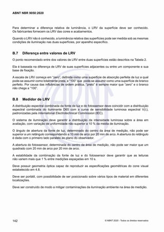 Para determinar a diferença relativa de luminância, o LRV da superfície deve ser conhecido.
Os fabricantes fornecem os LRV das cores e acabamentos.
Quando o LRV não é conhecido, a luminância relativa das superfícies pode ser medida sob as mesmas
condições de iluminação nas duas superfícies, por aparelho específico.
B.7	 Diferença entre valores de LRV
O ponto recomendado entre dos valores de LRV entre duas superfícies estão descritos na Tabela 2.
Ela é baseada na diferença de LRV de suas superfícies adjacentes ou entre um componente e sua
base de fixação.
A escala de LRV começa em “zero”, definida como uma superfície de absorção perfeita de luz a qual
pode-se assumir como totalmente preta, e “100” que pode-se assumir como uma superfície de branco
perfeito. Por causa das influências de ordem prática, “preto” é sempre maior que “zero” e o branco
não chega a “100”.
B.8	 Medidor de LRV
A distribuição espectral combinada da fonte de luz e do fotossensor deve coincidir com a distribuição
espectral combinada do iluminante D65 com a curva de sensibilidade luminosa espectral V(λ),
padronizadas pela International Electrotechnical Commission (IEC).
O sistema de iluminação deve garantir a distribuição da intensidade luminosa sobre a área em
avaliação, com variação de uniformidade não superior a 10 % da média de iluminação.
O ângulo de abertura da fonte de luz, determinado do centro da área de medição, não pode ser
superior a um retângulo correspondendo a 10 min de arco por 20 min de arco. A abertura do retângulo
é dada com o primeiro lado paralelo ao plano do observador.
A abertura do fotossensor, determinada do centro da área de medição, não pode ser maior que um
quadrado com 20 min de arco por 20 min de arco.
A estabilidade da combinação da fonte de luz e do fotossensor deve garantir que as leituras
não variem mais que 1 % entre medições espaçadas em 10 s.
Deve possuir geometria óptica capaz de reproduzir as especificações geométricas do cone visual
estabelecido em 4.8.
Deve ser portátil, com possibilidade de ser posicionado sobre vários tipos de material em diferentes
localizações.
Deve ser construído de modo a mitigar contaminações da iluminação ambiente na área de medição.
142
ABNT NBR 9050:2020
© ABNT 2020 - Todos os direitos reservados
 