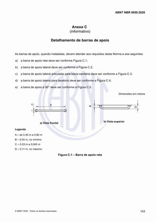 Anexo C
(informativo)
Detalhamento de barras de apoio
As barras de apoio, quando instaladas, devem atender aos requisitos desta Norma e aos seguintes:
 a)	 a barra de apoio reta deve ser conforme Figura C.1;
 b)	 a barra de apoio lateral deve ser conforme a Figura C.2;
 c)	 a barra de apoio lateral articulada para bacia sanitária deve ser conforme a Figura C.3;
 d)	 a barra de apoio lateral para lavatório deve ser conforme a Figura C.4;
 e)	 a barra de apoio a 90° deve ser conforme a Figura C.5.
Dimensões em metros
A
C
a) Vista frontal
B
D
b) Vista superior
Legenda
A = de 0,40 m a 0,80 m
B = 0,04 m, no mínimo
C = 0,03 m a 0,045 m
D = 0,11 m, no máximo
Figura C.1 ‒ Barra de apoio reta
143
ABNT NBR 9050:2020
© ABNT 2020 - Todos os direitos reservados
 