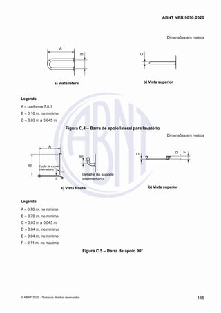 Dimensões em metros
A
B
a) Vista lateral
C
b) Vista superior
Legenda
A = conforme 7.8.1
B = 0,10 m, no mínimo
C = 0,03 m a 0,045 m
Figura C.4 – Barra de apoio lateral para lavatório
Dimensões em metros
A
B
E
Opção de suporte
intermediário
Detalhe do suporte
intermediário
a) Vista frontal
C
F
D
b) Vista superior
Legenda
A = 0,70 m, no mínimo
B = 0,70 m, no mínimo
C = 0,03 m a 0,045 m
D = 0,04 m, no mínimo
E = 0,04 m, no mínimo
F = 0,11 m, no máximo
Figura C.5 – Barra de apoio 90°
145
ABNT NBR 9050:2020
© ABNT 2020 - Todos os direitos reservados
 
