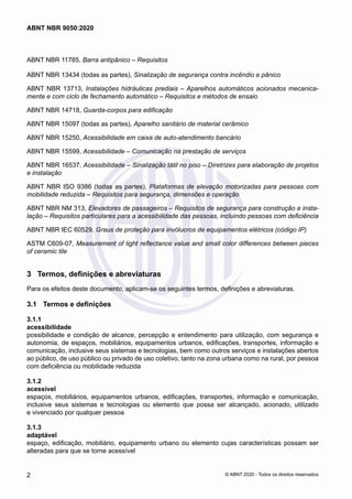 ABNT NBR 11785, Barra antipânico ‒ Requisitos
ABNT NBR 13434 (todas as partes), Sinalização de segurança contra incêndio e pânico
ABNT NBR 13713, Instalações hidráulicas prediais ‒ Aparelhos automáticos acionados mecanica-
mente e com ciclo de fechamento automático ‒ Requisitos e métodos de ensaio
ABNT NBR 14718, Guarda-corpos para edificação
ABNT NBR 15097 (todas as partes), Aparelho sanitário de material cerâmico
ABNT NBR 15250, Acessibilidade em caixa de auto-atendimento bancário
ABNT NBR 15599, Acessibilidade ‒ Comunicação na prestação de serviços
ABNT NBR 16537, Acessibilidade – Sinalização tátil no piso – Diretrizes para elaboração de projetos
e instalação
ABNT NBR ISO 9386 (todas as partes), Plataformas de elevação motorizadas para pessoas com
mobilidade reduzida ‒ Requisitos para segurança, dimensões e operação
ABNT NBR NM 313, Elevadores de passageiros ‒ Requisitos de segurança para construção e insta-
lação ‒ Requisitos particulares para a acessibilidade das pessoas, incluindo pessoas com deficiência
ABNT NBR IEC 60529, Graus de proteção para invólucros de equipamentos elétricos (código IP)
ASTM C609-07, Measurement of light reflectance value and small color differences between pieces
of ceramic tile
3	 Termos, definições e abreviaturas
Para os efeitos deste documento, aplicam-se os seguintes termos, definições e abreviaturas.
3.1	 Termos e definições
3.1.1	
acessibilidade
possibilidade e condição de alcance, percepção e entendimento para utilização, com segurança e
autonomia, de espaços, mobiliários, equipamentos urbanos, edificações, transportes, informação e
comunicação, inclusive seus sistemas e tecnologias, bem como outros serviços e instalações abertos
ao público, de uso público ou privado de uso coletivo, tanto na zona urbana como na rural, por pessoa
com deficiência ou mobilidade reduzida
3.1.2	
acessível
espaços, mobiliários, equipamentos urbanos, edificações, transportes, informação e comunicação,
inclusive seus sistemas e tecnologias ou elemento que possa ser alcançado, acionado, utilizado
e vivenciado por qualquer pessoa
3.1.3	
adaptável
espaço, edificação, mobiliário, equipamento urbano ou elemento cujas características possam ser
alteradas para que se torne acessível
2
ABNT NBR 9050:2020
© ABNT 2020 - Todos os direitos reservados
 