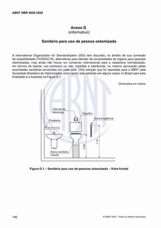 Anexo D
(informativo)
Sanitário para uso de pessoa ostomizada
A International Organization for Standardization (ISO) tem discutido, no âmbito de sua comissão
de acessibilidade (TC59/SC16), alternativas para atender às necessidades de higiene para pessoas
ostomizadas, mas ainda não houve um consenso internacional para a respectiva normalização,
em termos de leiaute, uso exclusivo ou não, medidas e tolerâncias, ou mesmo aprovação pelas
autoridades sanitárias envolvidas em cada país. Uma solução que foi reportada para a ABNT pela
Sociedade Brasileira de Ostomizados como tendo sido adotada em alguns casos no Brasil para esta
finalidade é a ilustrada na Figura D.1.
Dimensões em metros
Válvula de
descarga
Prateleira
0,80
1,10
Bacia sanitária
infantil
Espelho
Ducha higiênica
Figura D.1 – Sanitário para uso de pessoas ostomizada – Vista frontal
146
ABNT NBR 9050:2020
© ABNT 2020 - Todos os direitos reservados
 