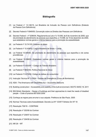 Bibliografia
[1] 	 Lei Federal n° 13.146/15, Lei Brasileira de Inclusão da Pessoa com Deficiência (Estatuto
da Pessoa Com Deficiência)
[2] 	 Decreto Federal nº 6949/09, Convenção sobre os Direitos das Pessoas com Deficiência
[3] 	 Decreto Federal – nº 5296/04, Regulamenta as Leis n°s 10.048, de 8 de novembro de 2000, que
dá prioridade de atendimento às pessoas que especifica, e 10.098, de 19 de dezembro de 2000,
que estabelece normas gerais e critérios básicos para a promoção da acessibilidade
[4] 	 Lei Federal nº 10.741/03, Estatuto do Idoso
[5] 	 Lei Federal nº 10.436/02, Língua Brasileira de Sinais − Libras
[6] 	 Lei Federal 10.048/00, Dá prioridade de atendimento às pessoas que especifica e dá outras
providências
[7] 	 Lei Federal 10.098/00, Estabelece normas gerais e critérios básicos para a promoção da
acessibilidade
[8] 	 Lei Federal nº 9.503/97 − Código de Trânsito Brasileiro
[9] 	 Lei Federal nº 8842/94, Política Nacional do Idoso
[10] 	
Lei Federal nº 8.078/90, Código de defesa do consumidor
[11] 	Instrução Técnica Nº 11/2004 – Saídas de Emergência (Corpo de Bombeiros)
[12] 	
ADA - The Americans with Disabilities Act − Accessible Stadiums
[13] 	
Building construction − Accessibility and usability of the built environment. ISO/TC 59/SC 16. 2011
[14] 	
BSI British Standards − Design of buildings and their approaches to meet the needs of disabled
people – Code of practice BS 8300:2009
[15] 	
Conheça as regras para arrumar a sua calçada. Prefeitura de São Paulo. 2005
[16] 	
Normas Técnicas sobre Acessibilidade: Decreto-Lei Nº 123/97 Folhetos Snr Nº 18
[17] 	
Resolução 738/18 – CONTRAN
[18] 	
Resolução nº 303/08 do Contran
[19] 	
Resolução nº 236/07 do Contran
[20] 	
Resolução nº 304/08 do Contran
[21] 	
NR 26 − MT
147
ABNT NBR 9050:2020
© ABNT 2020 - Todos os direitos reservados
 
