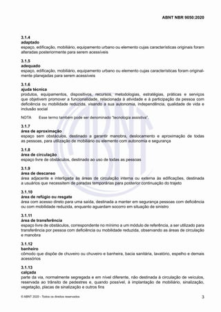 3.1.4	
adaptado
espaço, edificação, mobiliário, equipamento urbano ou elemento cujas características originais foram
alteradas posteriormente para serem acessíveis
3.1.5	
adequado
espaço, edificação, mobiliário, equipamento urbano ou elemento cujas características foram original-
mente planejadas para serem acessíveis
3.1.6	
ajuda técnica
produtos, equipamentos, dispositivos, recursos, metodologias, estratégias, práticas e serviços
que objetivem promover a funcionalidade, relacionada à atividade e à participação da pessoa com
deficiência ou mobilidade reduzida, visando a sua autonomia, independência, qualidade de vida e
inclusão social
NOTA	 Esse termo também pode ser denominado “tecnologia assistiva”.
3.1.7	
área de aproximação
espaço sem obstáculos, destinado a garantir manobra, deslocamento e aproximação de todas
as pessoas, para utilização de mobiliário ou elemento com autonomia e segurança
3.1.8	
área de circulação
espaço livre de obstáculos, destinado ao uso de todas as pessoas
3.1.9	
área de descanso
área adjacente e interligada às áreas de circulação interna ou externa às edificações, destinada
a usuários que necessitem de paradas temporárias para posterior continuação do trajeto
3.1.10	
área de refúgio ou resgate
área com acesso direto para uma saída, destinada a manter em segurança pessoas com deficiência
ou com mobilidade reduzida, enquanto aguardam socorro em situação de sinistro
3.1.11	
área de transferência
espaço livre de obstáculos, correspondente no mínimo a um módulo de referência, a ser utilizado para
transferência por pessoa com deficiência ou mobilidade reduzida, observando as áreas de circulação
e manobra
3.1.12	
banheiro
cômodo que dispõe de chuveiro ou chuveiro e banheira, bacia sanitária, lavatório, espelho e demais
acessórios
3.1.13	
calçada
parte da via, normalmente segregada e em nível diferente, não destinada à circulação de veículos,
reservada ao trânsito de pedestres e, quando possível, à implantação de mobiliário, sinalização,
vegetação, placas de sinalização e outros fins
3
ABNT NBR 9050:2020
© ABNT 2020 - Todos os direitos reservados
 