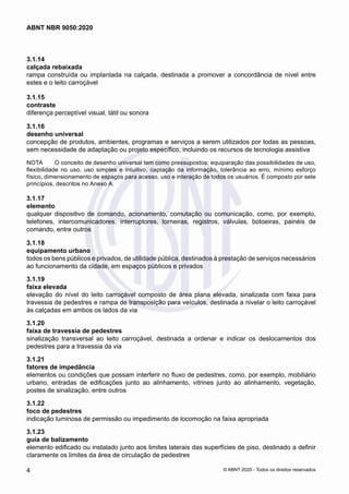 3.1.14	
calçada rebaixada
rampa construída ou implantada na calçada, destinada a promover a concordância de nível entre
estes e o leito carroçável
3.1.15	
contraste
diferença perceptível visual, tátil ou sonora
3.1.16	
desenho universal
concepção de produtos, ambientes, programas e serviços a serem utilizados por todas as pessoas,
sem necessidade de adaptação ou projeto específico, incluindo os recursos de tecnologia assistiva
NOTA	 O conceito de desenho universal tem como pressupostos: equiparação das possibilidades de uso,
flexibilidade no uso, uso simples e intuitivo, captação da informação, tolerância ao erro, mínimo esforço
físico, dimensionamento de espaços para acesso, uso e interação de todos os usuários. É composto por sete
princípios, descritos no Anexo A.
3.1.17	
elemento
qualquer dispositivo de comando, acionamento, comutação ou comunicação, como, por exemplo,
telefones, intercomunicadores, interruptores, torneiras, registros, válvulas, botoeiras, painéis de
comando, entre outros
3.1.18	
equipamento urbano
todos os bens públicos e privados, de utilidade pública, destinados à prestação de serviços necessários
ao funcionamento da cidade, em espaços públicos e privados
3.1.19	
faixa elevada
elevação do nível do leito carroçável composto de área plana elevada, sinalizada com faixa para
travessia de pedestres e rampa de transposição para veículos, destinada a nivelar o leito carroçável
às calçadas em ambos os lados da via
3.1.20	
faixa de travessia de pedestres
sinalização transversal ao leito carroçável, destinada a ordenar e indicar os deslocamentos dos
pedestres para a travessia da via
3.1.21	
fatores de impedância
elementos ou condições que possam interferir no fluxo de pedestres, como, por exemplo, mobiliário
urbano, entradas de edificações junto ao alinhamento, vitrines junto ao alinhamento, vegetação,
postes de sinalização, entre outros
3.1.22	
foco de pedestres
indicação luminosa de permissão ou impedimento de locomoção na faixa apropriada
3.1.23	
guia de balizamento
elemento edificado ou instalado junto aos limites laterais das superfícies de piso, destinado a definir
claramente os limites da área de circulação de pedestres
4
ABNT NBR 9050:2020
© ABNT 2020 - Todos os direitos reservados
 