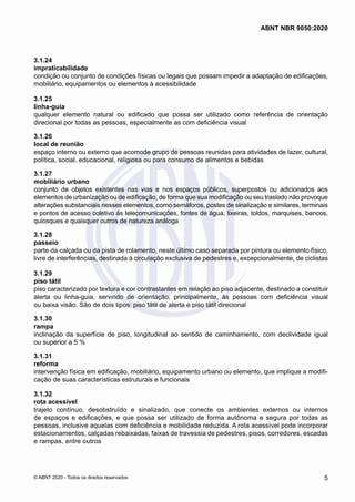 3.1.24	
impraticabilidade
condição ou conjunto de condições físicas ou legais que possam impedir a adaptação de edificações,
mobiliário, equipamentos ou elementos à acessibilidade
3.1.25	
linha-guia
qualquer elemento natural ou edificado que possa ser utilizado como referência de orientação
direcional por todas as pessoas, especialmente as com deficiência visual
3.1.26	
local de reunião
espaço interno ou externo que acomode grupo de pessoas reunidas para atividades de lazer, cultural,
política, social, educacional, religiosa ou para consumo de alimentos e bebidas
3.1.27	
mobiliário urbano
conjunto de objetos existentes nas vias e nos espaços públicos, superpostos ou adicionados aos
elementos de urbanização ou de edificação, de forma que sua modificação ou seu traslado não provoque
alterações substanciais nesses elementos, como semáforos, postes de sinalização e similares, terminais
e pontos de acesso coletivo às telecomunicações, fontes de água, lixeiras, toldos, marquises, bancos,
quiosques e quaisquer outros de natureza análoga
3.1.28	
passeio
parte da calçada ou da pista de rolamento, neste último caso separada por pintura ou elemento físico,
livre de interferências, destinada à circulação exclusiva de pedestres e, excepcionalmente, de ciclistas
3.1.29	
piso tátil
piso caracterizado por textura e cor contrastantes em relação ao piso adjacente, destinado a constituir
alerta ou linha-guia, servindo de orientação, principalmente, às pessoas com deficiência visual
ou baixa visão. São de dois tipos: piso tátil de alerta e piso tátil direcional
3.1.30	
rampa
inclinação da superfície de piso, longitudinal ao sentido de caminhamento, com declividade igual
ou superior a 5 %
3.1.31	
reforma
intervenção física em edificação, mobiliário, equipamento urbano ou elemento, que implique a modifi-
cação de suas características estruturais e funcionais
3.1.32	
rota acessível
trajeto contínuo, desobstruído e sinalizado, que conecte os ambientes externos ou internos
de espaços e edificações, e que possa ser utilizado de forma autônoma e segura por todas as
pessoas, inclusive aquelas com deficiência e mobilidade reduzida. A rota acessível pode incorporar
estacionamentos, calçadas rebaixadas, faixas de travessia de pedestres, pisos, corredores, escadas
e rampas, entre outros
5
ABNT NBR 9050:2020
© ABNT 2020 - Todos os direitos reservados
 
