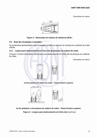 Dimensões em metros
1,20
0,80
Figura 3 – Dimensões do módulo de referência (M.R.)
4.3	 Área de circulação e manobra
Os parâmetros apresentados nesta subseção também se aplicam às crianças em cadeiras de rodas
infantis.
4.3.1	 Largura para deslocamento em linha reta de pessoas em cadeira de rodas
A Figura 4 mostra dimensões referenciais para deslocamento em linha reta de pessoas em cadeiras
de rodas.
Dimensões em metros
0,90
a) Uma pessoa em cadeira de rodas – Vistas frontal e superior
1,20 a 1,50
b) Um pedestre e uma pessoa em cadeira de rodas – Vistas frontal e superior
Figura 4 – Largura para deslocamento em linha reta (continua)
9
ABNT NBR 9050:2020
© ABNT 2020 - Todos os direitos reservados
 