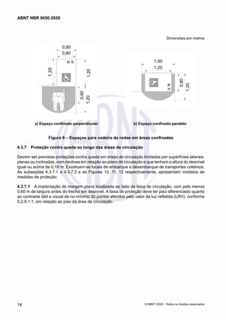 Dimensões em metros
a) Espaço confinado perpendicular b) Espaço confinado paralelo
Figura 9 – Espaços para cadeira de rodas em áreas confinadas
4.3.7	 Proteção contra queda ao longo das áreas de circulação
Devem ser previstas proteções contra queda em áreas de circulação limitadas por superfícies laterais,
planas ou inclinadas, com declives em relação ao plano de circulação e que tenham a altura do desnível
igual ou acima de 0,18 m. Excetuam-se locais de embarque e desembarque de transportes coletivos.
As subseções 4.3.7.1 a 4.3.7.3 e as Figuras 10, 11, 12 respectivamente, apresentam modelos de
medidas de proteção:
4.3.7.1	 A implantação de margem plana localizada ao lado da faixa de circulação, com pelo menos
0,60 m de largura antes do trecho em desnível. A faixa de proteção deve ter piso diferenciado quanto
ao contraste tátil e visual de no mínimo 30 pontos aferidos pelo valor da luz refletida (LRV), conforme
5.2.9.1.1, em relação ao piso da área de circulação.
14
ABNT NBR 9050:2020
© ABNT 2020 - Todos os direitos reservados
 