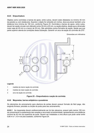 4.6.5	 Empunhadura
Objetos como corrimãos e barras de apoio, entre outros, devem estar afastados no mínimo 40 mm
da parede ou com obstáculos. Quando o objeto for enbutido em nichos, deve-se prever também uma
distância livre mínima de 150 mm, conforme Figura 23. Corrimãos e barras de apoio, entre outos,
devem ter seção circular com diâmetro entre 30 mm e 45 mm, ou seção elíptica, desde que a dimensão
maior seja de 45 mm e a menor de 30 mm. São admitidos outros formatos de seção, desde que sua
parte superior atenda às condições desta Subseção. Garantir um arco da seção do corrimão de 270°.
Dimensões em milímetros
1 2
≤
45
≥
30
R
≥
1
5
≥
150
≤ 100
270° 3
≥ 40
≥
40
Legenda
1 medida da menor seção do corrimão
2 medida da maior seção do corrimão
3 arco da seção do corrimão
Legenda
1	 medida da menor seção do corrimão
2	 medida da maior seção do corrimão
3	 arco da seção do corrimão
Figura 23 – Empunhadura e seção do corrimão
4.6.6	 Maçanetas, barras antipânico e puxadores
Os elementos de acionamento para abertura de portas devem possuir formato de fácil pega, não
exigindo firmeza, precisão ou torção do pulso para seu acionamento.
4.6.6.1	 As maçanetas devem preferencialmente ser do tipo alavanca, possuir pelo menos 100 mm
de comprimento e acabamento sem arestas e recurvado na extremidade, apresentando uma distância
mínima de 40 mm da superfície da porta. Devem ser instaladas a uma altura que pode variar entre
0,80 m e 1,10 m do piso acabado, conforme Figura 24.
24
ABNT NBR 9050:2020
© ABNT 2020 - Todos os direitos reservados
 