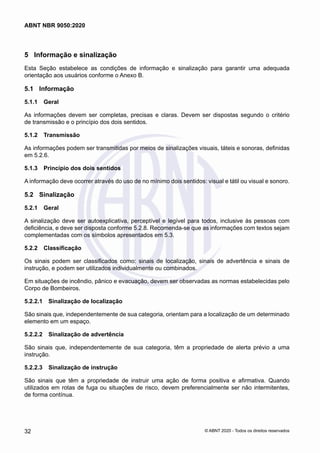 5	 Informação e sinalização
Esta Seção estabelece as condições de informação e sinalização para garantir uma adequada
orientação aos usuários conforme o Anexo B.
5.1	 Informação
5.1.1	 Geral
As informações devem ser completas, precisas e claras. Devem ser dispostas segundo o critério
de transmissão e o princípio dos dois sentidos.
5.1.2	 Transmissão
As informações podem ser transmitidas por meios de sinalizações visuais, táteis e sonoras, definidas
em 5.2.6.
5.1.3	 Princípio dos dois sentidos
A informação deve ocorrer através do uso de no mínimo dois sentidos: visual e tátil ou visual e sonoro.
5.2	 Sinalização
5.2.1	 Geral
A sinalização deve ser autoexplicativa, perceptível e legível para todos, inclusive às pessoas com
deficiência, e deve ser disposta conforme 5.2.8. Recomenda-se que as informações com textos sejam
complementadas com os símbolos apresentados em 5.3.
5.2.2	 Classificação
Os sinais podem ser classificados como: sinais de localização, sinais de advertência e sinais de
instrução, e podem ser utilizados individualmente ou combinados.
Em situações de incêndio, pânico e evacuação, devem ser observadas as normas estabelecidas pelo
Corpo de Bombeiros.
5.2.2.1	 Sinalização de localização
São sinais que, independentemente de sua categoria, orientam para a localização de um determinado
elemento em um espaço.
5.2.2.2	 Sinalização de advertência
São sinais que, independentemente de sua categoria, têm a propriedade de alerta prévio a uma
instrução.
5.2.2.3	 Sinalização de instrução
São sinais que têm a propriedade de instruir uma ação de forma positiva e afirmativa. Quando
utilizados em rotas de fuga ou situações de risco, devem preferencialmente ser não intermitentes,
de forma contínua.
32
ABNT NBR 9050:2020
© ABNT 2020 - Todos os direitos reservados
 