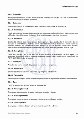 5.2.3	 Amplitude
As amplitudes dos sinais sonoros devem estar em conformidade com 4.9 e 5.2.9.3, ou com normas
específicas de aplicações e equipamentos.
5.2.4	 Categorias
A sinalização quanto às categorias pode ser informativa, direcional e de emergência.
5.2.4.1	 Informativa
Sinalização utilizada para identificar os diferentes ambientes ou elementos de um espaço ou de uma
edificação. No mobiliário esta sinalização deve ser utilizada para identificar comandos.
5.2.4.2	 Direcional
Sinalização utilizada para indicar direção de um percurso ou a distribuição de elementos de um
espaço e de uma edificação. Na forma visual, associa setas indicativas de direção a textos, figuras ou
símbolos. Na forma tátil, utiliza recursos como linha guia ou piso tátil. Na forma sonora, utiliza recursos
de áudio para explanação de direcionamentos e segurança, como em alarmes e rotas de fuga.
5.2.4.3	 Emergência
Sinalização utilizada para indicar as rotas de fuga e saídas de emergência das edificações, dos
espaços e do ambiente urbano, ou ainda para alertar quando há um perigo, como especificado na
ABNT NBR 13434 (todas as partes).
5.2.5	 Instalação
A sinalização quanto à instalação pode ser permanente ou temporária.
5.2.5.1	 Permanente
Sinalização utilizada nas áreas e espaços, cuja função já está definida.
5.2.5.2	 Temporária
Sinalização utilizada para indicar informações provisórias ou que podem ser alteradas periodicamente.
5.2.6	 Tipos
Os tipos de sinalização podem ser visual, sonora e tátil.
5.2.6.1	 Sinalização visual
É composta por mensagens de textos, contrastes, símbolos e figuras.
5.2.6.2	 Sinalização sonora
É composta por conjuntos de sons que permitem a compreensão pela audição.
5.2.6.3	 Sinalização tátil
É composta por informações em relevo, como textos, símbolos e Braille.
33
ABNT NBR 9050:2020
© ABNT 2020 - Todos os direitos reservados
 