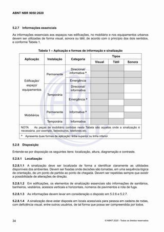 5.2.7	 Informações essenciais
As informações essenciais aos espaços nas edificações, no mobiliário e nos equipamentos urbanos
devem ser utilizadas de forma visual, sonora ou tátil, de acordo com o princípio dos dois sentidos,
e conforme Tabela 1.
Tabela 1 – Aplicação e formas de informação e sinalização
Aplicação Instalação Categoria
Tipos
Visual Tátil Sonora
Edificação/
espaço/
equipamentos
Permanente
Direcional/
informativa a
Emergência
Temporária
Direcional/
informativa
Emergência a
Mobiliários
Permanente Informativa a
Temporária Informativa
NOTA	 As peças de mobiliário contidas nesta Tabela são aquelas onde a sinalização é
necessária, por exemplo, bebedouros, telefones etc.
a	 Apresenta duas formas de aplicação: linha superior ou linha inferior
5.2.8	 Disposição
Entende-se por disposição os seguintes itens: localização, altura, diagramação e contraste.
5.2.8.1	 Localização
5.2.8.1.1	 A sinalização deve ser localizada de forma a identificar claramente as utilidades
disponíveis dos ambientes. Devem ser fixadas onde decisões são tomadas, em uma sequência lógica
de orientação, de um ponto de partida ao ponto de chegada. Devem ser repetidas sempre que existir
a possibilidade de alterações de direção.
5.2.8.1.2	 Em edificações, os elementos de sinalização essenciais são informações de sanitários,
banheiros, vestiários, acessos verticais e horizontais, números de pavimentos e rota de fuga.
5.2.8.1.3	 As informações devem levar em consideração o disposto em 5.2.6 e 5.2.7.
5.2.8.1.4	 A sinalização deve estar disposta em locais acessíveis para pessoa em cadeira de rodas,
com deficiência visual, entre outros usuários, de tal forma que possa ser compreendida por todos.
34
ABNT NBR 9050:2020
© ABNT 2020 - Todos os direitos reservados
 