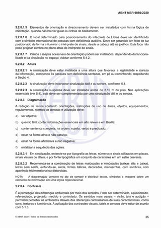 5.2.8.1.5	 Elementos de orientação e direcionamento devem ser instalados com forma lógica de
orientação, quando não houver guias ou linhas de balizamento.
5.2.8.1.6	 O local determinado para posicionamento do intérprete de Libras deve ser identificado
com o símbolo internacional de pessoas com deficiência auditiva. Deve ser garantido um foco de luz
posicionado de forma a iluminar o intérprete de sinais, desde a cabeça até os joelhos. Este foco não
pode projetar sombra no plano atrás do intérprete de sinais.
5.2.8.1.7	 Planos e mapas acessíveis de orientação podem ser instalados, dependendo da funciona-
lidade e da circulação no espaço. Adotar conforme 5.4.2.
5.2.8.2	 Altura
5.2.8.2.1	 A sinalização deve estar instalada a uma altura que favoreça a legibilidade e clareza
da informação, atendendo às pessoas com deficiência sentadas, em pé ou caminhando, respeitando
a Seção 4.
5.2.8.2.2	 A sinalização deve incorporar sinalização tátil e ou sonora, conforme 5.4.
5.2.8.2.3	 A sinalização suspensa deve ser instalada acima de 2,10 m do piso. Nas aplicações
essenciais (ver 5.4), esta deve ser complementada por uma sinalização tátil e ou sonora.
5.2.8.3	 Diagramação
A redação de textos contendo orientações, instruções de uso de áreas, objetos, equipamentos,
regulamentos, normas de conduta e utilização deve:
 a)	 ser objetiva;
 b)	 quando tátil, conter informações essenciais em alto relevo e em Braille;
 c)	 conter sentença completa, na ordem: sujeito, verbo e predicado;
 d)	 estar na forma ativa e não passiva;
 e)	 estar na forma afirmativa e não negativa;
 f)	 enfatizar a sequência das ações.
5.2.8.3.1	 Em sinalização, entende-se por tipografia as letras, números e sinais utilizados em placas,
sinais visuais ou táteis, e por fonte tipográfica um conjunto de caracteres em um estilo coerente.
5.2.8.3.2	 Recomenda-se a combinação de letras maiúsculas e minúsculas (caixas alta e baixa),
letras sem serifa, evitando-se, ainda, fontes itálicas, decoradas, manuscritas, com sombras, com
aparência tridimensional ou distorcidas.
NOTA	 A diagramação consiste no ato de compor e distribuir textos, símbolos e imagens sobre um
elemento de informação em uma lógica organizacional.
5.2.8.4	 Contraste
É a percepção das diferenças ambientais por meio dos sentidos. Pode ser determinado, equacionado,
referenciado, projetado, medido e controlado. Os sentidos mais usuais – visão, tato e audição –
permitem perceber os ambientes através das diferenças contrastantes de suas características, como
sons, texturas e luminância. A aplicação dos contrastes visuais, táteis e sonoros deve estar de acordo
com 5.1.3.
35
ABNT NBR 9050:2020
© ABNT 2020 - Todos os direitos reservados
 