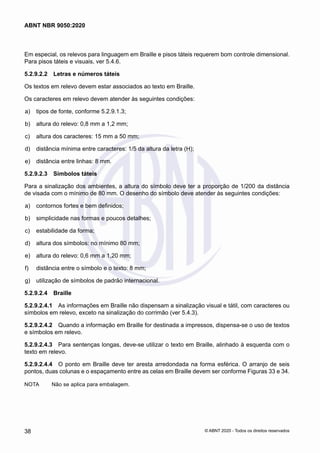 Em especial, os relevos para linguagem em Braille e pisos táteis requerem bom controle dimensional.
Para pisos táteis e visuais, ver 5.4.6.
5.2.9.2.2	 Letras e números táteis
Os textos em relevo devem estar associados ao texto em Braille.
Os caracteres em relevo devem atender às seguintes condições:
 a)	 tipos de fonte, conforme 5.2.9.1.3;
 b)	 altura do relevo: 0,8 mm a 1,2 mm;
 c)	 altura dos caracteres: 15 mm a 50 mm;
 d)	 distância mínima entre caracteres: 1/5 da altura da letra (H);
 e)	 distância entre linhas: 8 mm.
5.2.9.2.3	 Símbolos táteis
Para a sinalização dos ambientes, a altura do símbolo deve ter a proporção de 1/200 da distância
de visada com o mínimo de 80 mm. O desenho do símbolo deve atender às seguintes condições:
 a)	 contornos fortes e bem definidos;
 b)	 simplicidade nas formas e poucos detalhes;
 c)	 estabilidade da forma;
 d)	 altura dos símbolos: no mínimo 80 mm;
 e)	 altura do relevo: 0,6 mm a 1,20 mm;
 f)	 distância entre o símbolo e o texto: 8 mm;
 g)	 utilização de símbolos de padrão internacional.
5.2.9.2.4	 Braille
5.2.9.2.4.1	 As informações em Braille não dispensam a sinalização visual e tátil, com caracteres ou
símbolos em relevo, exceto na sinalização do corrimão (ver 5.4.3).
5.2.9.2.4.2	 Quando a informação em Braille for destinada a impressos, dispensa-se o uso de textos
e símbolos em relevo.
5.2.9.2.4.3	 Para sentenças longas, deve-se utilizar o texto em Braille, alinhado à esquerda com o
texto em relevo.
5.2.9.2.4.4	 O ponto em Braille deve ter aresta arredondada na forma esférica. O arranjo de seis
pontos, duas colunas e o espaçamento entre as celas em Braille devem ser conforme Figuras 33 e 34.
NOTA	 Não se aplica para embalagem.
38
ABNT NBR 9050:2020
© ABNT 2020 - Todos os direitos reservados
 