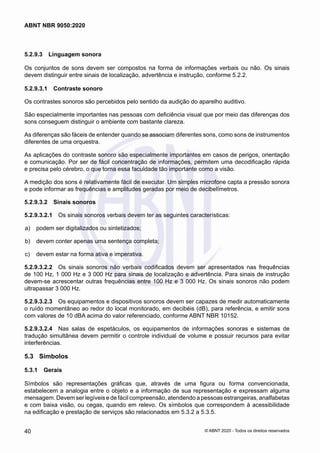 5.2.9.3	 Linguagem sonora
Os conjuntos de sons devem ser compostos na forma de informações verbais ou não. Os sinais
devem distinguir entre sinais de localização, advertência e instrução, conforme 5.2.2.
5.2.9.3.1	 Contraste sonoro
Os contrastes sonoros são percebidos pelo sentido da audição do aparelho auditivo.
São especialmente importantes nas pessoas com deficiência visual que por meio das diferenças dos
sons conseguem distinguir o ambiente com bastante clareza.
As diferenças são fáceis de entender quando se associam diferentes sons, como sons de instrumentos
diferentes de uma orquestra.
As aplicações do contraste sonoro são especialmente importantes em casos de perigos, orientação
e comunicação. Por ser de fácil concentração de informações, permitem uma decodificação rápida
e precisa pelo cérebro, o que torna essa faculdade tão importante como a visão.
A medição dos sons é relativamente fácil de executar. Um simples microfone capta a pressão sonora
e pode informar as frequências e amplitudes geradas por meio de decibelímetros.
5.2.9.3.2	 Sinais sonoros
5.2.9.3.2.1	 Os sinais sonoros verbais devem ter as seguintes características:
 a)	 podem ser digitalizados ou sintetizados;
 b)	 devem conter apenas uma sentença completa;
 c)	 devem estar na forma ativa e imperativa.
5.2.9.3.2.2	 Os sinais sonoros não verbais codificados devem ser apresentados nas frequências
de 100 Hz, 1 000 Hz e 3 000 Hz para sinais de localização e advertência. Para sinais de instrução
devem-se acrescentar outras frequências entre 100 Hz e 3 000 Hz. Os sinais sonoros não podem
ultrapassar 3 000 Hz.
5.2.9.3.2.3	 Os equipamentos e dispositivos sonoros devem ser capazes de medir automaticamente
o ruído momentâneo ao redor do local monitorado, em decibéis (dB), para referência, e emitir sons
com valores de 10 dBA acima do valor referenciado, conforme ABNT NBR 10152.
5.2.9.3.2.4	 Nas salas de espetáculos, os equipamentos de informações sonoras e sistemas de
tradução simultânea devem permitir o controle individual de volume e possuir recursos para evitar
interferências.
5.3	 Símbolos
5.3.1	 Gerais
Símbolos são representações gráficas que, através de uma figura ou forma convencionada,
estabelecem a analogia entre o objeto e a informação de sua representação e expressam alguma
mensagem. Devem ser legíveis e de fácil compreensão, atendendo a pessoas estrangeiras, analfabetas
e com baixa visão, ou cegas, quando em relevo. Os símbolos que correspondem à acessibilidade
na edificação e prestação de serviços são relacionados em 5.3.2 a 5.3.5.
40
ABNT NBR 9050:2020
© ABNT 2020 - Todos os direitos reservados
 