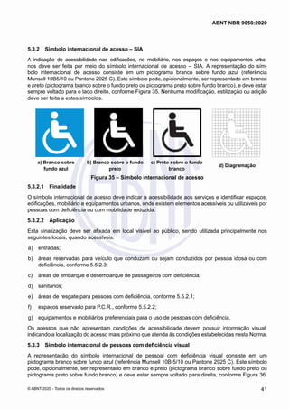 5.3.2	 Símbolo internacional de acesso – SIA
A indicação de acessibilidade nas edificações, no mobiliário, nos espaços e nos equipamentos urba-
nos deve ser feita por meio do símbolo internacional de acesso – SIA. A representação do sím-
bolo internacional de acesso consiste em um pictograma branco sobre fundo azul (referência
Munsell 10B5/10 ou Pantone 2925 C). Este símbolo pode, opicionalmente, ser representado em branco
e preto (pictograma branco sobre o fundo preto ou pictograma preto sobre fundo branco), e deve estar
sempre voltado para o lado direito, conforme Figura 35. Nenhuma modificação, estilização ou adição
deve ser feita a estes símbolos.
a) Branco sobre fundo azul b) Branco sobre o fundo preto c) Preto sobre o fundo branco d) Diagramação
a) Branco sobre
fundo azul
b) Branco sobre o fundo
preto
c) Preto sobre o fundo
branco
d) Diagramação
Figura 35 – Símbolo internacional de acesso
5.3.2.1	 Finalidade
O símbolo internacional de acesso deve indicar a acessibilidade aos serviços e identificar espaços,
edificações, mobiliário e equipamentos urbanos, onde existem elementos acessíveis ou utilizáveis por
pessoas com deficiência ou com mobilidade reduzida.
5.3.2.2	 Aplicação
Esta sinalização deve ser afixada em local visível ao público, sendo utilizada principalmente nos
seguintes locais, quando acessíveis:
 a)	 entradas;
 b)	 áreas reservadas para veículo que conduzam ou sejam conduzidos por pessoa idosa ou com
deficiência, conforme 5.5.2.3;
 c)	 áreas de embarque e desembarque de passageiros com deficiência;
 d)	 sanitários;
 e)	 áreas de resgate para pessoas com deficiência, conforme 5.5.2.1;
 f)	 espaços reservado para P.C.R., conforme 5.5.2.2;
 g)	 equipamentos e mobiliários preferenciais para o uso de pessoas com deficiência.
Os acessos que não apresentam condições de acessibilidade devem possuir informação visual,
indicando a localização do acesso mais próximo que atenda às condições estabelecidas nesta Norma.
5.3.3	 Símbolo internacional de pessoas com deficiência visual
A representação do símbolo internacional de pessoal com deficiência visual consiste em um
pictograma branco sobre fundo azul (referência Munsell 10B 5/10 ou Pantone 2925 C). Este símbolo
pode, opcionalmente, ser representado em branco e preto (pictograma branco sobre fundo preto ou
pictograma preto sobre fundo branco) e deve estar sempre voltado para direita, conforme Figura 36.
41
ABNT NBR 9050:2020
© ABNT 2020 - Todos os direitos reservados
 