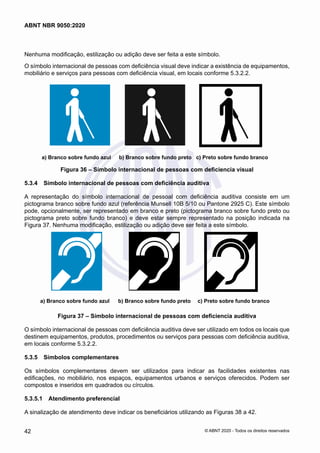 Nenhuma modificação, estilização ou adição deve ser feita a este símbolo.
O símbolo internacional de pessoas com deficiência visual deve indicar a existência de equipamentos,
mobiliário e serviços para pessoas com deficiência visual, em locais conforme 5.3.2.2.
a) Branco sobre fundo azul b) Branco sobre fundo preto c) Preto sobre fundo branco
Figura 36 – Símbolo internacional de pessoas com deficiencia visual
5.3.4	 Símbolo internacional de pessoas com deficiência auditiva
A representação do símbolo internacional de pessoal com deficiência auditiva consiste em um
pictograma branco sobre fundo azul (referência Munsell 10B 5/10 ou Pantone 2925 C). Este símbolo
pode, opcionalmente, ser representado em branco e preto (pictograma branco sobre fundo preto ou
pictograma preto sobre fundo branco) e deve estar sempre representado na posição indicada na
Figura 37. Nenhuma modificação, estilização ou adição deve ser feita a este símbolo.
a) Branco sobre fundo azul b) Branco sobre fundo preto c) Preto sobre fundo branco
Figura 37 – Símbolo internacional de pessoas com deficiencia auditiva
O símbolo internacional de pessoas com deficiência auditiva deve ser utilizado em todos os locais que
destinem equipamentos, produtos, procedimentos ou serviços para pessoas com deficiência auditiva,
em locais conforme 5.3.2.2.
5.3.5	 Símbolos complementares
Os símbolos complementares devem ser utilizados para indicar as facilidades existentes nas
edificações, no mobiliário, nos espaços, equipamentos urbanos e serviços oferecidos. Podem ser
compostos e inseridos em quadrados ou círculos.
5.3.5.1	 Atendimento preferencial
A sinalização de atendimento deve indicar os beneficiários utilizando as Figuras 38 a 42.
42
ABNT NBR 9050:2020
© ABNT 2020 - Todos os direitos reservados
 