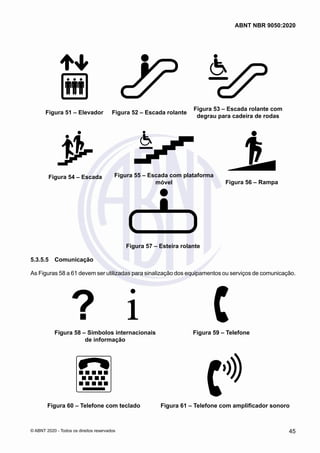 Figura 51 – Elevador Figura 52 – Escada rolante
Figura 53 – Escada rolante com
degrau para cadeira de rodas
Figura 54 – Escada Figura 55 – Escada com plataforma
móvel Figura 56 – Rampa
Figura 57 – Esteira rolante
5.3.5.5	 Comunicação
As Figuras 58 a 61 devem ser utilizadas para sinalização dos equipamentos ou serviços de comunicação.
Figura 58 – Símbolos internacionais
de informação
Figura 59 – Telefone
Figura 60 – Telefone com teclado Figura 61 – Telefone com amplificador sonoro
45
ABNT NBR 9050:2020
© ABNT 2020 - Todos os direitos reservados
 