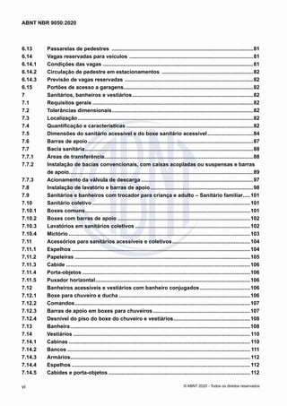 6.13	 Passarelas de pedestres .................................................................................................81
6.14	 Vagas reservadas para veículos .....................................................................................81
6.14.1	 Condições das vagas .......................................................................................................81
6.14.2	 Circulação de pedestre em estacionamentos ...............................................................82
6.14.3	 Previsão de vagas reservadas ........................................................................................82
6.15	 Portões de acesso a garagens.........................................................................................82
7	 Sanitários, banheiros e vestiários...................................................................................82
7.1	 Requisitos gerais..............................................................................................................82
7.2	 Tolerâncias dimensionais.................................................................................................82
7.3	 Localização........................................................................................................................82
7.4	 Quantificação e características.......................................................................................82
7.5	 Dimensões do sanitário acessível e do boxe sanitário acessível................................84
7.6	 Barras de apoio.................................................................................................................87
7.7	 Bacia sanitária...................................................................................................................88
7.7.1	 Áreas de transferência......................................................................................................88
7.7.2	 Instalação de bacias convencionais, com caixas acopladas ou suspensas e barras
de apoio..............................................................................................................................89
7.7.3	 Acionamento da válvula de descarga.............................................................................97
7.8	 Instalação de lavatório e barras de apoio.......................................................................98
7.9	 Sanitários e banheiros com trocador para criança e adulto – Sanitário familiar......101
7.10	 Sanitário coletivo............................................................................................................101
7.10.1	 Boxes comuns.................................................................................................................101
7.10.2	 Boxes com barras de apoio...........................................................................................102
7.10.3	 Lavatórios em sanitários coletivos...............................................................................102
7.10.4	 Mictório............................................................................................................................103
7.11	 Acessórios para sanitários acessíveis e coletivos......................................................104
7.11.1	 Espelhos..........................................................................................................................104
7.11.2	 Papeleiras........................................................................................................................105
7.11.3	 Cabide..............................................................................................................................106
7.11.4	 Porta-objetos...................................................................................................................106
7.11.5	 Puxador horizontal..........................................................................................................106
7.12	 Banheiros acessíveis e vestiários com banheiro conjugados...................................106
7.12.1	 Boxe para chuveiro e ducha..........................................................................................106
7.12.2	 Comandos........................................................................................................................107
7.12.3	 Barras de apoio em boxes para chuveiros...................................................................107
7.12.4	 Desnível do piso do boxe do chuveiro e vestiários.....................................................108
7.13	 Banheira...........................................................................................................................108
7.14	 Vestiários.........................................................................................................................110
7.14.1	 Cabinas............................................................................................................................110
7.14.2	 Bancos............................................................................................................................. 111
7.14.3	 Armários...........................................................................................................................112
7.14.4	 Espelhos..........................................................................................................................112
7.14.5	 Cabides e porta-objetos.................................................................................................112
vi
ABNT NBR 9050:2020
© ABNT 2020 - Todos os direitos reservados
 