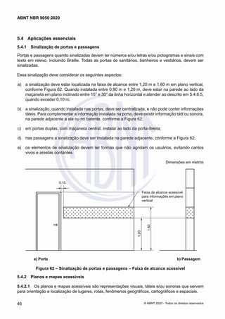 5.4	 Aplicações essenciais
5.4.1	 Sinalização de portas e passagens
Portas e passagens quando sinalizadas devem ter números e/ou letras e/ou pictogramas e sinais com
texto em relevo, incluindo Braille. Todas as portas de sanitários, banheiros e vestiários, devem ser
sinalizadas.
Essa sinalização deve considerar os seguintes aspectos:
 a)	 a sinalização deve estar localizada na faixa de alcance entre 1,20 m e 1,60 m em plano vertical,
conforme Figura 62. Quando instalada entre 0,90 m e 1,20 m, deve estar na parede ao lado da
maçaneta em plano inclinado entre 15° e 30° da linha horizontal e atender ao descrito em 5.4.6.5,
quando exceder 0,10 m.
 b)	 a sinalização, quando instalada nas portas, deve ser centralizada, e não pode conter informações
táteis. Para complementar a informação instalada na porta, deve existir informação tátil ou sonora,
na parede adjacente a ela ou no batente, conforme a Figura 62;
 c)	 em portas duplas, com maçaneta central, instalar ao lado da porta direita;
 d)	 nas passagens a sinalização deve ser instalada na parede adjacente, conforme a Figura 62;
 e)	 os elementos de sinalização devem ter formas que não agridam os usuários, evitando cantos
vivos e arestas contantes.
Dimensões em metros
a) Portas b) Passagens
Faixa de alcance acessível
para informações em plano
vertical
0,10
1,20
1,60
	 a) Porta 	 b) Passagem
Figura 62 – Sinalização de portas e passagens – Faixa de alcance acessível
5.4.2	 Planos e mapas acessíveis
5.4.2.1	 Os planos e mapas acessíveis são representações visuais, táteis e/ou sonoras que servem
para orientação e localização de lugares, rotas, fenômenos geográficos, cartográficos e espaciais.
46
ABNT NBR 9050:2020
© ABNT 2020 - Todos os direitos reservados
 