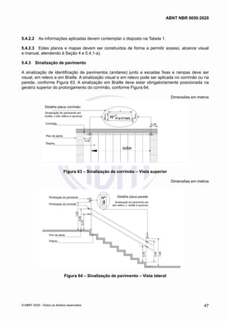 5.4.2.2	 As informações aplicadas devem contemplar o disposto na Tabela 1.
5.4.2.3	 Estes planos e mapas devem ser construídos de forma a permitir acesso, alcance visual
e manual, atendendo à Seção 4 e 5.4.1-a).
5.4.3	 Sinalização de pavimento
A sinalização de identificação de pavimentos (andares) junto a escadas fixas e rampas deve ser
visual, em relevo e em Braille. A sinalização visual e em relevo pode ser aplicada no corrimão ou na
parede, conforme Figura 63. A sinalização em Braille deve estar obrigatoriamente posicionada na
geratriz superior do prolongamento do corrimão, conforme Figura 64.
Dimensões em metros
Figura 63 – Sinalização de corrimão – Vista superior
Dimensões em metros
Figura 64 – Sinalização de pavimento – Vista lateral
47
ABNT NBR 9050:2020
© ABNT 2020 - Todos os direitos reservados
 