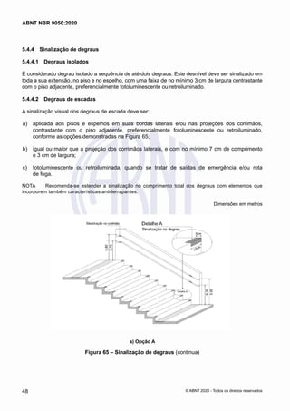 5.4.4	 Sinalização de degraus
5.4.4.1	 Degraus isolados
É considerado degrau isolado a sequência de até dois degraus. Este desnível deve ser sinalizado em
toda a sua extensão, no piso e no espelho, com uma faixa de no mínimo 3 cm de largura contrastante
com o piso adjacente, preferencialmente fotoluminescente ou retroiluminado.
5.4.4.2	 Degraus de escadas
A sinalização visual dos degraus de escada deve ser:
 a)	 aplicada aos pisos e espelhos em suas bordas laterais e/ou nas projeções dos corrimãos,
contrastante com o piso adjacente, preferencialmente fotoluminescente ou retroiluminado,
conforme as opções demonstradas na Figura 65;
 b)	 igual ou maior que a projeção dos corrimãos laterais, e com no mínimo 7 cm de comprimento
e 3 cm de largura;
 c)	 fotoluminescente ou retroiluminada, quando se tratar de saídas de emergência e/ou rota
de fuga.
NOTA	 Recomenda-se estender a sinalização no comprimento total dos degraus com elementos que
incorporem também características antiderrapantes.
Dimensões em metros
a) Opção A
Figura 65 – Sinalização de degraus (continua)
48
ABNT NBR 9050:2020
© ABNT 2020 - Todos os direitos reservados
 