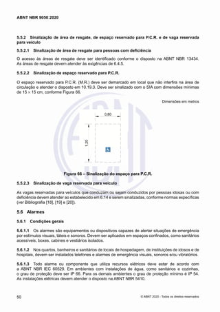 5.5.2	 Sinalização de área de resgate, de espaço reservado para P.C.R. e de vaga reservada
para veículo
5.5.2.1	 Sinalização de área de resgate para pessoas com deficiência
O acesso às áreas de resgate deve ser identificado conforme o disposto na ABNT NBR 13434.
As áreas de resgate devem atender às exigências de 6.4.5.
5.5.2.2	 Sinalização de espaço reservado para P.C.R.
O espaço reservado para P.C.R. (M.R.) deve ser demarcado em local que não interfira na área de
circulação e atender o disposto em 10.19.3. Deve ser sinalizado com o SIA com dimensões mínimas
de 15 × 15 cm, conforme Figura 66.
Dimensões em metros
Figura 66 – Sinalização do espaço para P.C.R.
5.5.2.3	 Sinalização de vaga reservada para veículo
As vagas reservadas para veículos que conduzam ou sejam conduzidos por pessoas idosas ou com
deficiência devem atender ao estabelecido em 6.14 e serem sinalizadas, conforme normas específicas
(ver Bibliografia [18], [19] e [20]).
5.6	 Alarmes
5.6.1	 Condições gerais
5.6.1.1	 Os alarmes são equipamentos ou dispositivos capazes de alertar situações de emergência
por estímulos visuais, táteis e sonoros. Devem ser aplicados em espaços confinados, como sanitários
acessíveis, boxes, cabines e vestiários isolados.
5.6.1.2	 Nos quartos, banheiros e sanitários de locais de hospedagem, de instituições de idosos e de
hospitais, devem ser instalados telefones e alarmes de emergência visuais, sonoros e/ou vibratórios.
5.6.1.3	 Todo alarme ou componente que utiliza recursos elétricos deve estar de acordo com
a ABNT NBR IEC 60529. Em ambientes com instalações de água, como sanitários e cozinhas,
o grau de proteção deve ser IP 66. Para os demais ambientes o grau de proteção mínimo é IP 54.
As instalações elétricas devem atender o disposto na ABNT NBR 5410.
50
ABNT NBR 9050:2020
© ABNT 2020 - Todos os direitos reservados
 