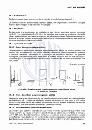 5.6.2	 Características
Os alarmes visuais, táteis e/ou sonoros devem atender às condições descritas em 5.2.
Os alarmes devem ter características próprias e podem, em função destas, combinar a utilização
de sinais de localização, de advertência e de instrução.
5.6.3	 Instalações
Os alarmes de emergência devem ser instalados na área interna e externa de espaços confinados
(ver 5.6.1.1) ou nos citados em 5.6.1.2. Deve ser garantido para pessoa que o aciona a informação
visual e auditiva de que o alarme está funcionando, além do alcance manual. Os locais que dispuserem
de alarme devem ser obrigatoriamente monitorados. O tom e a frequência dos alarmes de emergência
devem ser diferentes do alarme de incêndio.
5.6.4	 Aplicações essenciais
5.6.4.1	 Alarme de emergência para sanitário
Deve ser instalado dispositivo de alarme de emergência próximo à bacia, no boxe do chuveiro e na
banheira para acionamento por uma pessoa sentada ou em caso de queda nos sanitários, banheiros
e vestiários acessíveis. Recomenda-se a instalação de dispositivos adicionais em posições
estratégicas, como lavatórios e portas, entre outros. A altura de instalação deve ser de 40 cm do piso,
conforme Figura 67. Os dispositivos devem atender ao descrito em 4.6.7 e ter cor que contraste com
a da parede.
Dimensões em metros
0,40
0,40
Figura 67 – Possibilidade de posicionamento do dispositivo de alarme
no banheiro – Exemplos
5.6.4.2	 Alarme de saída de garagem em passeio público
As saídas de garagens e estacionamentos nos passeios públicos devem possuir alarmes que atendam
ao disposto em 5.2.1, e ainda características sonoras que emitam um sinal, com 10 dBA, acima
do ruído momentâneo mensurado no local, que informe a manobra de saída de veículos. Os alarmes
sonoros devem estar sincronizados aos alarmes visuais intermitentes.
5.6.4.3	 Sinais sonoros ou vibratórios em semáforos
Os semáforos para pedestres instalados em vias pública devem ter equipamento que emitam sinais
visuais e sonoros ou visuais e vibratórios característicos, de localização, advertência e instrução,
com 10 dBA, acima do ruído momentâneo mensurado no local, que favoreça a autonomia de pessoas
com deficiência visual. Os alarmes dos semáforos devem estar associados e sincronizados aos visuais.
Quando acionados manualmente, seu comando deve estar entre 0,80 m e 1,20 m de altura do piso.
51
ABNT NBR 9050:2020
© ABNT 2020 - Todos os direitos reservados
 