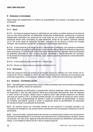 6	 Acessos e circulação
Nesta Seção são estabelecidos os critérios de acessibilidade nos acessos e circulação para todas
as pessoas.
6.1	 Rota acessível
6.1.1	 Geral
6.1.1.1	 As áreas de qualquer espaço ou edificação de uso público ou coletivo devem ser servidas de
uma ou mais rotas acessíveis. As edificações residenciais multifamiliares, condomínios e conjuntos
habitacionais necessitam ser acessíveis em suas áreas de uso comum. As unidades autônomas
acessíveis devem estar conectadas às rotas acessíveis. Áreas de uso restrito, conforme definido
em 3.1.38, como casas de máquinas, barriletes, passagem de uso técnico e outros com funções
similares, não necessitam atender às condições de acessibilidade desta Norma.
6.1.1.2	 A rota acessível é um trajeto contínuo, desobstruído e sinalizado, que conecta os ambientes
externos e internos de espaços e edificações, e que pode ser utilizada de forma autônoma e segura por
todas as pessoas. A rota acessível externa incorpora estacionamentos, calçadas, faixas de travessias
de pedestres (elevadas ou não), rampas, escadas, passarelas e outros elementos da circulação.
A rota acessível interna incorpora corredores, pisos, rampas, escadas, elevadores e outros elementos
da circulação.
6.1.1.3	 A rota acessível pode coincidir com a rota de fuga.
6.1.1.4	 Devem ser observadas as condições definidas em 4.3.
6.1.2	 Iluminação
Toda rota acessível deve ser provida de iluminação natural ou artificial com nível mínimo de ilu-
minância de 150 lux medidos a 1,00 m do chão. São aceitos níveis inferiores de iluminância para
ambientes específicos, como cinemas, teatros ou outros, conforme normas técnicas específicas.
6.2	 Acessos – Condições gerais
6.2.1	 Nas edificações e equipamentos urbanos, todas as entradas, bem como as rotas de interligação
às funções do edifício, devem ser acessíveis.
6.2.2	 Na adaptação de edificações e equipamentos urbanos existentes, todas as entradas devem
ser acessíveis e, caso não seja possível, desde que comprovado tecnicamente, deve ser adaptado
o maior número de acessos. Nestes casos a distância entre cada entrada acessível e as demais
não pode ser superior a 50 m. A entrada predial principal, ou a entrada de acesso do maior número
de pessoas, tem a obrigatoriedade de atender a todas as condições de acessibilidade. O acesso
por entradas secundárias somente é aceito se esgotadas todas as possibilidades de adequação
da entrada principal e se justificado tecnicamente.
6.2.3	 Os acessos devem ser vinculados através de rota acessível à circulação principal e às
circulações de emergência. Os acessos devem permanecer livres de quaisquer obstáculos de forma
permanente.
6.2.4	 O percurso entre o estacionamento de veículos e os acessos deve compor uma rota acessível.
Quando da impraticabilidade de se executar rota acessível entre o estacionamento e acessos, devem
ser previstas, em outro local, vagas de estacionamento para pessoas com deficiência e para pessoas
idosas, a uma distância máxima de 50 m até um acesso acessível.
52
ABNT NBR 9050:2020
© ABNT 2020 - Todos os direitos reservados
 