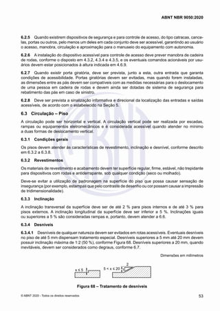 6.2.5	 Quando existirem dispositivos de segurança e para controle de acesso, do tipo catracas, cance-
las, portas ou outros, pelo menos um deles em cada conjunto deve ser acessível, garantindo ao usuário
o acesso, manobra, circulação e aproximação para o manuseio do equipamento com autonomia.
6.2.6	 A instalação do dispositivo acessível para controle de acesso deve prever manobra de cadeira
de rodas, conforme o disposto em 4.3.2, 4.3.4 e 4.3.5, e os eventuais comandos acionáveis por usu-
ários devem estar posicionados à altura indicada em 4.6.9.
6.2.7	 Quando existir porta giratória, deve ser prevista, junto a esta, outra entrada que garanta
condições de acessibilidade. Portas giratórias devem ser evitadas, mas quando forem instaladas,
as dimensões entre as pás devem ser compatíveis com as medidas necessárias para o deslocamento
de uma pessoa em cadeira de rodas e devem ainda ser dotadas de sistema de segurança para
rebatimento das pás em caso de sinistro.
6.2.8	 Deve ser prevista a sinalização informativa e direcional da localização das entradas e saídas
acessíveis, de acordo com o estabelecido na Seção 5.
6.3	 Circulação – Piso
A circulação pode ser horizontal e vertical. A circulação vertical pode ser realizada por escadas,
rampas ou equipamentos eletromecânicos e é considerada acessível quando atender no mínimo
a duas formas de deslocamento vertical.
6.3.1	 Condições gerais
Os pisos devem atender às características de revestimento, inclinação e desnível, conforme descrito
em 6.3.2 a 6.3.8.
6.3.2	 Revestimentos
Os materiais de revestimento e acabamento devem ter superfície regular, firme, estável, não trepidante
para dispositivos com rodas e antiderrapante, sob qualquer condição (seco ou molhado).
Deve-se evitar a utilização de padronagem na superfície do piso que possa causar sensação de
insegurança (por exemplo, estampas que pelo contraste de desenho ou cor possam causar a impressão
de tridimensionalidade).
6.3.3	 Inclinação
A inclinação transversal da superfície deve ser de até 2 % para pisos internos e de até 3 % para
pisos externos. A inclinação longitudinal da superfície deve ser inferior a 5 %. Inclinações iguais
ou superiores a 5 % são consideradas rampas e, portanto, devem atender a 6.6.
6.3.4	 Desníveis
6.3.4.1	 Desníveis de qualquer natureza devem ser evitados em rotas acessíveis. Eventuais desníveis
no piso de até 5 mm dispensam tratamento especial. Desníveis superiores a 5 mm até 20 mm devem
possuir inclinação máxima de 1:2 (50 %), conforme Figura 68. Desníveis superiores a 20 mm, quando
inevitáveis, devem ser considerados como degraus, conforme 6.7.
Dimensões em milímetros
x ≤ 5 5 < x ≤ 20
2
1
Figura 68 – Tratamento de desníveis
53
ABNT NBR 9050:2020
© ABNT 2020 - Todos os direitos reservados
 