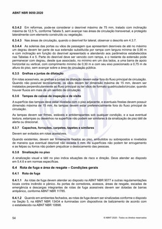 6.3.4.2	 Em reformas, pode-se considerar o desnível máximo de 75 mm, tratado com inclinação
máxima de 12,5 %, conforme Tabela 5, sem avançar nas áreas de circulação transversal, e protegido
lateralmente com elemento construído ou vegetação.
6.3.4.3	 Nas áreas de circulação, quando o desnível for lateral, observar o descrito em 4.3.7.
6.3.4.4	 As soleiras das portas ou vãos de passagem que apresentem desníveis de até no máximo
um degrau devem ter parte de sua extensão substituída por rampa com largura mínima de 0,90 m
e com inclinação em função do desnível apresentado e atendendo aos parâmetros estabelecidos
nas Tabelas 4 e 5. Parte do desnível deve ser vencido com rampa, e o restante da extensão pode
permanecer com degrau, desde que associado, no mínimo em um dos lados, a uma barra de apoio
horizontal ou vertical, com comprimento mínimo de 0,30 m e com seu eixo posicionado a 0,75 m de
altura do piso, sem avançar sobre a área de circulação pública.
6.3.5	 Grelhas e juntas de dilatação
Em rotas acessíveis, as grelhas e juntas de dilatação devem estar fora do fluxo principal de circulação.
Quando não possível tecnicamente, os vãos devem ter dimensão máxima de 15 mm, devem ser
instalados perpendicularmente ao fluxo principal ou ter vãos de formato quadriculado/circular, quando
houver fluxos em mais de um sentido de circulação.
6.3.6	 Tampas de caixas de inspeção e de visita
A superfície das tampas deve estar nivelada com o piso adjacente, e eventuais frestas devem possuir
dimensão máxima de 15 mm. As tampas devem estar preferencialmente fora do fluxo principal de
circulação.
As tampas devem ser firmes, estáveis e antiderrapantes sob qualquer condição, e a sua eventual
textura, estampas ou desenhos na superfície não podem ser similares à da sinalização de piso tátil de
alerta ou direcional.
6.3.7	 Capachos, forrações, carpetes, tapetes e similares
Devem ser evitados em rotas acessíveis.
Quando existentes, devem ser firmemente fixados ao piso, embutidos ou sobrepostos e nivelados
de maneira que eventual desnível não exceda 5 mm. As superfícies não podem ter enrugamento
e as felpas ou forros não podem prejudicar o deslocamento das pessoas.
6.3.8	 Sinalização no piso
A sinalização visual e tátil no piso indica situações de risco e direção. Deve atender ao disposto
em 5.4.6 e em normas específicas.
6.4	 Rota de fuga e área de resgate – Condições gerais
6.4.1	 Rota de fuga
6.4.1.1	 As rotas de fuga devem atender ao disposto na ABNT NBR 9077 e outras regulamentações
locais contra incêndio e pânico. As portas de corredores, acessos, áreas de resgate, escadas de
emergência e descargas integrantes de rotas de fuga acessíveis devem ser dotadas de barras
antipânico, conforme ABNT NBR 11785.
6.4.1.2	 Quando em ambientes fechados, as rotas de fuga devem ser sinalizadas conforme o disposto
na Seção 5, na ABNT NBR 13434 e iluminadas com dispositivos de balizamento de acordo com
o estabelecido na ABNT NBR 10898.
54
ABNT NBR 9050:2020
© ABNT 2020 - Todos os direitos reservados
 