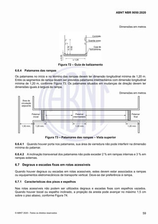 Dimensões em metros
Figura 72 – Guia de balizamento
6.6.4	 Patamares das rampas
Os patamares no início e no término das rampas devem ter dimensão longitudinal mínima de 1,20 m.
Entre os segmentos de rampa devem ser previstos patamares intermediários com dimensão longitudinal
mínima de 1,20 m, conforme Figura 73. Os patamares situados em mudanças de direção devem ter
dimensões iguais à largura da rampa.
Dimensões em metros
Área de
circulação
adjacente
Patamar
inicial
Patamar
intermediário
1,20 mín.
1,20 mín.
1,20 mín.
1,50 mín.
Patamar
final
Figura 73 – Patamares das rampas – Vista superior
6.6.4.1	 Quando houver porta nos patamares, sua área de varredura não pode interferir na dimensão
mínima do patamar.
6.6.4.2	 A inclinação transversal dos patamares não pode exceder 2 % em rampas internas e 3 % em
rampas externas.
6.7	 Degraus e escadas fixas em rotas acessíveis
Quando houver degraus ou escadas em rotas acessíveis, estes devem estar associados a rampas
ou equipamentos eletromecânicos de transporte vertical. Deve-se dar preferência à rampa.
6.7.1	 Características dos pisos e espelhos
Nas rotas acessíveis não podem ser utilizados degraus e escadas fixas com espelhos vazados.
Quando houver bocel ou espelho inclinado, a projeção da aresta pode avançar no máximo 1,5 cm
sobre o piso abaixo, conforme Figura 74.
59
ABNT NBR 9050:2020
© ABNT 2020 - Todos os direitos reservados
 