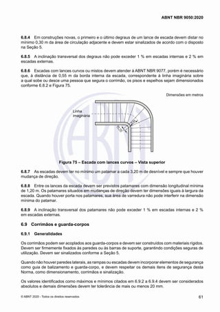 6.8.4	 Em construções novas, o primeiro e o último degraus de um lance de escada devem distar no
mínimo 0,30 m da área de circulação adjacente e devem estar sinalizados de acordo com o disposto
na Seção 5.
6.8.5	 A inclinação transversal dos degraus não pode exceder 1 % em escadas internas e 2 % em
escadas externas.
6.8.6	 Escadas com lances curvos ou mistos devem atender à ABNT NBR 9077, porém é necessário
que, à distância de 0,55 m da borda interna da escada, correspondente à linha imaginária sobre
a qual sobe ou desce uma pessoa que segura o corrimão, os pisos e espelhos sejam dimensionados
conforme 6.8.2 e Figura 75.
Dimensões em metros
≥
0
,
1
5
0,55
Linha
imaginária
Figura 75 – Escada com lances curvos – Vista superior
6.8.7	 As escadas devem ter no mínimo um patamar a cada 3,20 m de desnível e sempre que houver
mudança de direção.
6.8.8	 Entre os lances da escada devem ser previstos patamares com dimensão longitudinal mínima
de 1,20 m. Os patamares situados em mudanças de direção devem ter dimensões iguais à largura da
escada. Quando houver porta nos patamares, sua área de varredura não pode interferir na dimensão
mínima do patamar.
6.8.9	 A inclinação transversal dos patamares não pode exceder 1 % em escadas internas e 2 %
em escadas externas.
6.9	 Corrimãos e guarda-corpos
6.9.1	 Generalidades
Os corrimãos podem ser acoplados aos guarda-corpos e devem ser construídos com materiais rígidos.
Devem ser firmemente fixados às paredes ou às barras de suporte, garantindo condições seguras de
utilização. Devem ser sinalizados conforme a Seção 5.
Quando não houver paredes laterais, as rampas ou escadas devem incorporar elementos de segurança
como guia de balizamento e guarda-corpo, e devem respeitar os demais itens de segurança desta
Norma, como dimensionamento, corrimãos e sinalização.
Os valores identificados como máximos e mínimos citados em 6.9.2 a 6.9.4 devem ser considerados
absolutos e demais dimensões devem ter tolerância de mais ou menos 20 mm.
61
ABNT NBR 9050:2020
© ABNT 2020 - Todos os direitos reservados
 