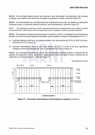 6.9.3.3	 Os corrimãos laterais devem ser contínuos, sem interrupção nos patamares das escadas
e rampas, sem interferir com áreas de circulação ou prejudicar a vazão, conforme Figura 76.
6.9.3.4	 As extremidades dos corrimãos devem ter acabamento recurvado, ser fixadas ou justapostas
à parede ou piso, ou ainda ter desenho contínuo, sem protuberância, conforme Figura 76.
NOTA	 Em edificações existentes, onde for impraticável promover o prolongamento do corrimão no sentido
do caminhamento, este pode ser feito ao longo da área de circulação ou fixado na parede adjacente.
6.9.3.5	 Em escadas e rampas com largura igual ou superior a 2,40 m, a instalação de corrimãos deve
atender no mínimo uma das seguintes condições, salvo escadas e rampas contempladas em 6.4.1.1:
 a)	 corrimãos laterais contínuos, em ambos os lados, com duas alturas de 0,70 m e 0,92 m do piso,
conforme 6.9.3.3 e Figura 76.
 b)	 corrimão intermediário, duplo e com duas alturas, de 0,70 m e 0,92 m do piso, garantindo
a largura mínima de passagem de 1,20 m, respeitando 6.9.3.6 e a Figura 77.
6.9.3.6	 Os corrimãos intermediários devem ser interrompidos somente quando o comprimento do
patamar for superior a 1,40 m, garantido o espaçamento mínimo de 0,80 m entre o término de um
segmento e o início do seguinte, conforme Figura 77.
Dimensões em metros
a) Vista superior
Figura 77 – Corrimãos intermediários interrompidos no patamar (continua)
63
ABNT NBR 9050:2020
© ABNT 2020 - Todos os direitos reservados
 