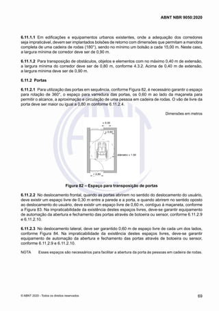 6.11.1.1	 Em edificações e equipamentos urbanos existentes, onde a adequação dos corredores
seja impraticável, devem ser implantados bolsões de retorno com dimensões que permitam a manobra
completa de uma cadeira de rodas (180°), sendo no mínimo um bolsão a cada 15,00 m. Neste caso,
a largura mínima de corredor deve ser de 0,90 m.
6.11.1.2	 Para transposição de obstáculos, objetos e elementos com no máximo 0,40 m de extensão,
a largura mínima do corredor deve ser de 0,80 m, conforme 4.3.2. Acima de 0,40 m de extensão,
a largura mínima deve ser de 0,90 m.
6.11.2	 Portas
6.11.2.1	 Para utilização das portas em sequência, conforme Figura 82, é necessário garantir o espaço
para rotação de 360°, o espaço para varredura das portas, os 0,60 m ao lado da maçaneta para
permitir o alcance, a aproximação e circulação de uma pessoa em cadeira de rodas. O vão de livre da
porta deve ser maior ou igual a 0,80 m conforme 6.11.2.4.
Dimensões em metros
Figura 82 – Espaço para transposição de portas
6.11.2.2	 No deslocamento frontal, quando as portas abrirem no sentido do deslocamento do usuário,
deve existir um espaço livre de 0,30 m entre a parede e a porta, e quando abrirem no sentido oposto
ao deslocamento do usuário, deve existir um espaço livre de 0,60 m, contíguo à maçaneta, conforme
a Figura 83. Na impraticabilidade da existência destes espaços livres, deve-se garantir equipamento
de automação da abertura e fechamento das portas através de botoeira ou sensor, conforme 6.11.2.9
e 6.11.2.10.
6.11.2.3	 No deslocamento lateral, deve ser garantido 0,60 m de espaço livre de cada um dos lados,
conforme Figura 84. Na impraticabilidade da existência destes espaços livres, deve-se garantir
equipamento de automação da abertura e fechamento das portas através de botoeira ou sensor,
conforme 6.11.2.9 e 6.11.2.10.
NOTA	 Esses espaços são necessários para facilitar a abertura da porta às pessoas em cadeira de rodas.
69
ABNT NBR 9050:2020
© ABNT 2020 - Todos os direitos reservados
 