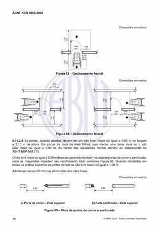 Dimensões em metros
1,50
mín.
0,80
mín.
0,60
mín.
0,30
mín.
1,20
mín.
Figura 83 – Deslocamento frontal
Dimensões em metros
1,50
mín.
1,50
mín.
0,80
mín.
0,80
mín.
0,90
mín.
0,60
mín.
0,60
mín.
1,20
mín.
1,20
mín.
Figura 84 – Deslocamento lateral
6.11.2.4	 As portas, quando abertas, devem ter um vão livre, maior ou igual a 0,80 m de largura
e 2,10 m de altura. Em portas de duas ou mais folhas, pelo menos uma delas deve ter o vão
livre maior ou igual a 0,80 m. As portas dos elevadores devem atender ao estabelecido na
ABNT NBR NM 313.
O vão livre maior ou igual a 0,80 m deve ser garantido também no caso de portas de correr e sanfonada,
onde as maçanetas impedem seu recolhimento total, conforme Figura 85. Quando instaladas em
locais de prática esportiva as portas devem ter vão livre maior ou igual a 1,00 m.
Admite-se menos 20 mm nas dimensões dos vãos livres.
Dimensões em metros
0,80 0,80
a) Porta de correr – Vista superior b) Porta sanfonada – Vista superior
a) Porta de correr – Vista superior b) Porta sanfonada – Vista superior
Figura 85 – Vãos de portas de correr e sanfonada
70
ABNT NBR 9050:2020
© ABNT 2020 - Todos os direitos reservados
 