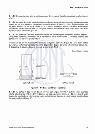 6.11.2.5	 O mecanismo de acionamento das portas deve requerer força humana direta igual ou inferior
a 36 N.
6.11.2.6	 As portas devem ter condições de serem abertas com um único movimento, e suas maçanetas
devem ser do tipo alavanca, instaladas a uma altura entre 0,80 m e 1,10 m. Recomenda-se que
as portas tenham, na sua parte inferior, no lado oposto ao lado da abertura da porta, revestimento
resistente a impactos provocados por bengalas, muletas e cadeiras de rodas, até a altura de 0,40 m
a partir do piso, conforme Figura 86.
6.11.2.7	 As portas de sanitários e vestiários devem ter, no lado oposto ao lado da abertura da porta,
um puxador horizontal, conforme 4.6.6.3, instalados à altura da maçaneta. O vão entre batentes das
portas deve ser maior ou igual a 0,80 m.
Recomenda-se ter um revestimento resistente a impactos conforme Figura 86 e que estas portas
ou batentes tenham cor contrastante com a da parede e do piso de forma a facilitar sua localização.
O dispositivo de travamento deve observar o descrito em 4.6.8.
Dimensões em metros
b)Vista superior
> 0,40
0,10
0,80
a
1,10
0,40
0,50
>
2,10
Revestimento
resistente a impacto
Maçaneta
Puxador horizontal
a) Vista frontal
> 0,80
a) Vista frontal b) Vista frontal
Figura 86 – Porta de sanitários e vestiários
6.11.2.8	 As portas do tipo vaivém devem ter visor com largura mínima de 0,20 m, tendo sua face
inferior situada entre 0,40 m e 0,90 m do piso, e a face superior no mínimo a 1,50 m do piso. O visor
deve estar localizado no mínimo entre o eixo vertical central da porta e o lado oposto às dobradiças
da porta, conforme Figura 87.
71
ABNT NBR 9050:2020
© ABNT 2020 - Todos os direitos reservados
 