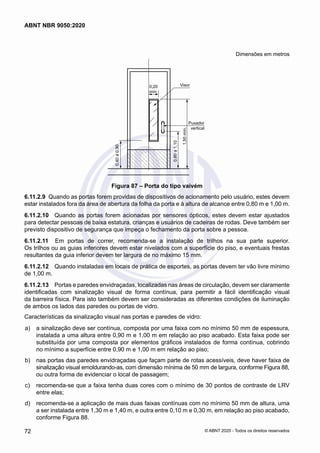 Dimensões em metros
0,20
mín.
Visor
Puxador
vertical
1,50
mín.
0,40
a
0,90
0,80
a
1,10
Figura 87 – Porta do tipo vaivém
6.11.2.9	 Quando as portas forem providas de dispositivos de acionamento pelo usuário, estes devem
estar instalados fora da área de abertura da folha da porta e à altura de alcance entre 0,80 m e 1,00 m.
6.11.2.10	 Quando as portas forem acionadas por sensores ópticos, estes devem estar ajustados
para detectar pessoas de baixa estatura, crianças e usuários de cadeiras de rodas. Deve também ser
previsto dispositivo de segurança que impeça o fechamento da porta sobre a pessoa.
6.11.2.11	 Em portas de correr, recomenda-se a instalação de trilhos na sua parte superior.
Os trilhos ou as guias inferiores devem estar nivelados com a superfície do piso, e eventuais frestas
resultantes da guia inferior devem ter largura de no máximo 15 mm.
6.11.2.12	 Quando instaladas em locais de prática de esportes, as portas devem ter vão livre mínimo
de 1,00 m.
6.11.2.13	 Portas e paredes envidraçadas, localizadas nas áreas de circulação, devem ser claramente
identificadas com sinalização visual de forma contínua, para permitir a fácil identificação visual
da barreira física. Para isto também devem ser consideradas as diferentes condições de iluminação
de ambos os lados das paredes ou portas de vidro.
Características da sinalização visual nas portas e paredes de vidro:
 a)	 a sinalização deve ser contínua, composta por uma faixa com no mínimo 50 mm de espessura,
instalada a uma altura entre 0,90 m e 1,00 m em relação ao piso acabado. Esta faixa pode ser
substituída por uma composta por elementos gráficos instalados de forma contínua, cobrindo
no mínimo a superfície entre 0,90 m e 1,00 m em relação ao piso;
 b)	 nas portas das paredes envidraçadas que façam parte de rotas acessíveis, deve haver faixa de
sinalização visual emoldurando-as, com dimensão mínima de 50 mm de largura, conforme Figura 88,
ou outra forma de evidenciar o local de passagem;
 c)	 recomenda-se que a faixa tenha duas cores com o mínimo de 30 pontos de contraste de LRV
entre elas;
 d)	 recomenda-se a aplicação de mais duas faixas contínuas com no mínimo 50 mm de altura, uma
a ser instalada entre 1,30 m e 1,40 m, e outra entre 0,10 m e 0,30 m, em relação ao piso acabado,
conforme Figura 88.
72
ABNT NBR 9050:2020
© ABNT 2020 - Todos os direitos reservados
 