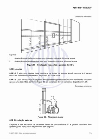Dimensões em metros
1
2
0,10
a
0,30
0,90
a
1,00
1,30
a
1,40
Legenda
1	 sinalização visual de forma contínua, com dimensão mínima de 50 mm de largura
2	 sinalização visual emoldurando a porta, com dimensão mínima de 50 mm de largura
Figura 88 – Sinalização nas portas e paredes de vidro
6.11.3	 Janelas
6.11.3.1	 A altura das janelas deve considerar os limites de alcance visual conforme 4.8, exceto
em locais onde devam prevalecer a segurança e a privacidade.
6.11.3.2	 Cada folha ou módulo de janela deve poder ser operado com um único movimento, utilizando
apenas uma das mãos, conforme Figura 89. Os comandos devem atender ao disposto em 4.6.9.
Dimensões em metros
0,60
–
1,20
Figura 89 – Alcance de janela
6.12	Circulação externa
Calçadas e vias exclusivas de pedestres devem ter piso conforme 6.3 e garantir uma faixa livre
(passeio) para a circulação de pedestres sem degraus.
73
ABNT NBR 9050:2020
© ABNT 2020 - Todos os direitos reservados
 