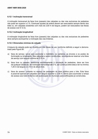 6.12.1	 Inclinação transversal
A inclinação transversal da faixa livre (passeio) das calçadas ou das vias exclusivas de pedestres
não pode ser superior a 3 %. Eventuais ajustes de soleira devem ser executados sempre dentro dos
lotes ou, em calçadas existentes com mais de 2,00 m de largura, podem ser executados nas faixas
de acesso (ver 6.12.3).
6.12.2	 Inclinação longitudinal
A inclinação longitudinal da faixa livre (passeio) das calçadas ou das vias exclusivas de pedestres
deve sempre acompanhar a inclinação das vias lindeiras.
6.12.3	 Dimensões mínimas da calçada
A largura da calçada pode ser dividida em três faixas de uso, conforme definido a seguir e demons-
trado pela Figura 90:
 a)	 faixa de serviço: serve para acomodar o mobiliário, os canteiros, as árvores e os postes de
iluminação ou sinalização. Nas calçadas a serem construídas, recomenda-se reservar uma faixa
de serviço com largura mínima de 0,70 m;
 b)	 faixa livre ou passeio: destina-se exclusivamente à circulação de pedestres, deve ser livre
de qualquer obstáculo, ter inclinação transversal até 3 %, ser contínua entre lotes e ter no mínimo
1,20 m de largura e 2,10 m de altura livre;
 c)	 faixa de acesso: consiste no espaço de passagem da área pública para o lote. Esta faixa
é possível apenas em calçadas com largura superior a 2,00 m. Serve para acomodar a rampa
de acesso aos lotes lindeiros sob autorização do município para edificações já construídas.
74
ABNT NBR 9050:2020
© ABNT 2020 - Todos os direitos reservados
 