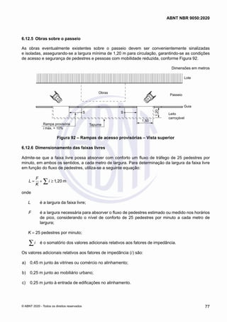 6.12.5	 Obras sobre o passeio
As obras eventualmente existentes sobre o passeio devem ser convenientemente sinalizadas
e isoladas, assegurando-se a largura mínima de 1,20 m para circulação, garantindo-se as condições
de acesso e segurança de pedestres e pessoas com mobilidade reduzida, conforme Figura 92.
Dimensões em metros
Obras
Tapume
Rampa provisória
i máx. = 10%
S S
1,50
1,20
Guia
Leito
carroçável
Passeio
Lote
Figura 92 – Rampas de acesso provisórias – Vista superior
6.12.6	 Dimensionamento das faixas livres
Admite-se que a faixa livre possa absorver com conforto um fluxo de tráfego de 25 pedestres por
minuto, em ambos os sentidos, a cada metro de largura. Para determinação da largura da faixa livre
em função do fluxo de pedestres, utiliza-se a seguinte equação:
1 20 m
F
L i ,
K
= + ≥
∑
onde
L	 é a largura da faixa livre;
F	 é a largura necessária para absorver o fluxo de pedestres estimado ou medido nos horários
de pico, considerando o nível de conforto de 25 pedestres por minuto a cada metro de
largura;
K = 25 pedestres por minuto;
i
∑ 	 é o somatório dos valores adicionais relativos aos fatores de impedância.
Os valores adicionais relativos aos fatores de impedância (i) são:
 a)	 0,45 m junto às vitrines ou comércio no alinhamento;
 b)	 0,25 m junto ao mobiliário urbano;
 c)	 0,25 m junto à entrada de edificações no alinhamento.
77
ABNT NBR 9050:2020
© ABNT 2020 - Todos os direitos reservados
 