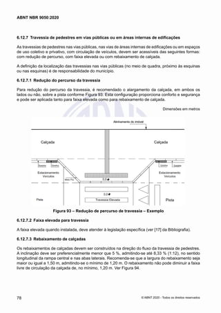 6.12.7	 Travessia de pedestres em vias públicas ou em áreas internas de edificações
As travessias de pedestres nas vias públicas, nas vias de áreas internas de edificações ou em espaços
de uso coletivo e privativo, com circulação de veículos, devem ser acessíveis das seguintes formas:
com redução de percurso, com faixa elevada ou com rebaixamento de calçada.
A definição da localização das travessias nas vias públicas (no meio de quadra, próximo às esquinas
ou nas esquinas) é de responsabilidade do município.
6.12.7.1	 Redução do percurso da travessia
Para redução do percurso da travessia, é recomendado o alargamento da calçada, em ambos os
lados ou não, sobre a pista conforme Figura 93. Esta configuração proporciona conforto e segurança
e pode ser aplicada tanto para faixa elevada como para rebaixamento de calçada.
Dimensões em metros
Figura 93 – Redução de percurso de travessia – Exemplo
6.12.7.2	 Faixa elevada para travessia
A faixa elevada quando instalada, deve atender à legislação específica (ver [17] da Bibliografia).
6.12.7.3	 Rebaixamento de calçadas
Os rebaixamentos de calçadas devem ser construídos na direção do fluxo da travessia de pedestres.
A inclinação deve ser preferencialmente menor que 5 %, admitindo-se até 8,33 % (1:12), no sentido
longitudinal da rampa central e nas abas laterais. Recomenda-se que a largura do rebaixamento seja
maior ou igual a 1,50 m, admitindo-se o mínimo de 1,20 m. O rebaixamento não pode diminuir a faixa
livre de circulação da calçada de, no mínimo, 1,20 m. Ver Figura 94.
78
ABNT NBR 9050:2020
© ABNT 2020 - Todos os direitos reservados
 