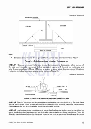 Dimensões em metros
onde
a	 Em casos excepcionais, desde que justificado, admite-se a largura mínima de 0,90 m.
Figura 94 – Rebaixamento de calçada – Vista superior
6.12.7.3.1	 Não pode haver desnível entre o término do rebaixamento da calçada e o leito carroçável.
Em vias com inclinação transversal do leito carroçável superior a 5 %, deve ser implantada uma
faixa de acomodação de 0,45 m a 0,60 m de largura ao longo da aresta de encontro dos dois planos
inclinados em toda a largura do rebaixamento, conforme Figura 95.
Dimensões em metros
Figura 95 – Faixa de acomodação para travessia – Corte
6.12.7.3.2	 Alargura da rampa central dos rebaixamentos deve ser de no mínimo 1,20 m. Recomenda-se
sempre que possível, que a largura seja igual ao comprimento das faixas de travessias de pedestres.
Os rebaixamentos em ambos os lados devem ser alinhados entre si.
6.12.7.3.3	 Nos locais em que o rebaixamento estiver localizado entre jardins, floreiras, canteiros, ou
outros obstáculos, abas laterais podem ser eliminadas ou adequadas, conforme exemplo da Figura 96.
Quando houver abas as inclinações devem ser iguais ou menores ao percentual de inclinação da rampa.
79
ABNT NBR 9050:2020
© ABNT 2020 - Todos os direitos reservados
 