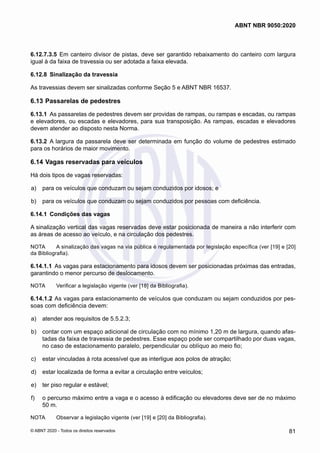 6.12.7.3.5	 Em canteiro divisor de pistas, deve ser garantido rebaixamento do canteiro com largura
igual à da faixa de travessia ou ser adotada a faixa elevada.
6.12.8	 Sinalização da travessia
As travessias devem ser sinalizadas conforme Seção 5 e ABNT NBR 16537.
6.13	Passarelas de pedestres
6.13.1	 As passarelas de pedestres devem ser providas de rampas, ou rampas e escadas, ou rampas
e elevadores, ou escadas e elevadores, para sua transposição. As rampas, escadas e elevadores
devem atender ao disposto nesta Norma.
6.13.2	 A largura da passarela deve ser determinada em função do volume de pedestres estimado
para os horários de maior movimento.
6.14	Vagas reservadas para veículos
Há dois tipos de vagas reservadas:
 a)	 para os veículos que conduzam ou sejam conduzidos por idosos; e
 b)	 para os veículos que conduzam ou sejam conduzidos por pessoas com deficiência.
6.14.1	 Condições das vagas
A sinalização vertical das vagas reservadas deve estar posicionada de maneira a não interferir com
as áreas de acesso ao veículo, e na circulação dos pedestres.
NOTA	 A sinalização das vagas na via pública é regulamentada por legislação específica (ver [19] e [20]
da Bibliografia).
6.14.1.1	 As vagas para estacionamento para idosos devem ser posicionadas próximas das entradas,
garantindo o menor percurso de deslocamento.
NOTA	 Verificar a legislação vigente (ver [18] da Bibliografia).
6.14.1.2	As vagas para estacionamento de veículos que conduzam ou sejam conduzidos por pes-
soas com deficiência devem:
 a)	 atender aos requisitos de 5.5.2.3;
 b)	 contar com um espaço adicional de circulação com no mínimo 1,20 m de largura, quando afas-
tadas da faixa de travessia de pedestres. Esse espaço pode ser compartilhado por duas vagas,
no caso de estacionamento paralelo, perpendicular ou oblíquo ao meio fio;
 c)	 estar vinculadas à rota acessível que as interligue aos polos de atração;
 d)	 estar localizada de forma a evitar a circulação entre veículos;
 e)	 ter piso regular e estável;
 f)	 o percurso máximo entre a vaga e o acesso à edificação ou elevadores deve ser de no máximo
50 m.
NOTA	 Observar a legislação vigente (ver [19] e [20] da Bibliografia).
81
ABNT NBR 9050:2020
© ABNT 2020 - Todos os direitos reservados
 