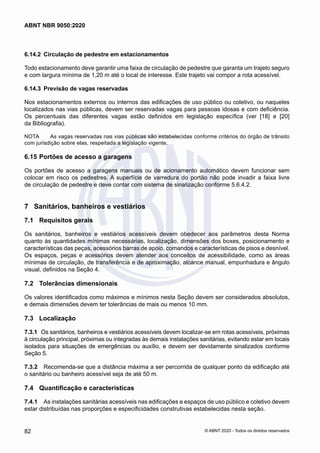 6.14.2	 Circulação de pedestre em estacionamentos
Todo estacionamento deve garantir uma faixa de circulação de pedestre que garanta um trajeto seguro
e com largura mínima de 1,20 m até o local de interesse. Este trajeto vai compor a rota acessível.
6.14.3	 Previsão de vagas reservadas
Nos estacionamentos externos ou internos das edificações de uso público ou coletivo, ou naqueles
localizados nas vias públicas, devem ser reservadas vagas para pessoas idosas e com deficiência.
Os percentuais das diferentes vagas estão definidos em legislação específica (ver [18] e [20]
da Bibliografia).
NOTA	 As vagas reservadas nas vias públicas são estabelecidas conforme critérios do órgão de trânsito
com jurisdição sobre elas, respeitada a legislação vigente.
6.15	Portões de acesso a garagens
Os portões de acesso a garagens manuais ou de acionamento automático devem funcionar sem
colocar em risco os pedestres. A superfície de varredura do portão não pode invadir a faixa livre
de circulação de pedestre e deve contar com sistema de sinalização conforme 5.6.4.2.
7	 Sanitários, banheiros e vestiários
7.1	 Requisitos gerais
Os sanitários, banheiros e vestiários acessíveis devem obedecer aos parâmetros desta Norma
quanto às quantidades mínimas necessárias, localização, dimensões dos boxes, posicionamento e
características das peças, acessórios barras de apoio, comandos e características de pisos e desnível.
Os espaços, peças e acessórios devem atender aos conceitos de acessibilidade, como as áreas
mínimas de circulação, de transferência e de aproximação, alcance manual, empunhadura e ângulo
visual, definidos na Seção 4.
7.2	 Tolerâncias dimensionais
Os valores identificados como máximos e mínimos nesta Seção devem ser considerados absolutos,
e demais dimensões devem ter tolerâncias de mais ou menos 10 mm.
7.3	 Localização
7.3.1	 Os sanitários, banheiros e vestiários acessíveis devem localizar-se em rotas acessíveis, próximas
à circulação principal, próximas ou integradas às demais instalações sanitárias, evitando estar em locais
isolados para situações de emergências ou auxílio, e devem ser devidamente sinalizados conforme
Seção 5.
7.3.2	 Recomenda-se que a distância máxima a ser percorrida de qualquer ponto da edificação até
o sanitário ou banheiro acessível seja de até 50 m.
7.4	 Quantificação e características
7.4.1	 As instalações sanitárias acessíveis nas edificações e espaços de uso público e coletivo devem
estar distribuídas nas proporções e especificidades construtivas estabelecidas nesta seção.
82
ABNT NBR 9050:2020
© ABNT 2020 - Todos os direitos reservados
 