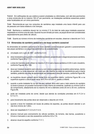 7.4.3.3	 Em edificações de uso coletivo a serem ampliadas ou reformadas, com até dois pavimentos
e área construída de no máximo 150 m2 por pavimento, as instalações sanitárias acessíveis podem
estar localizadas em um único pavimento.
7.4.4	 Recomenda-se que nos conjuntos de sanitários seja instalada uma bacia infantil para uso
de pessoas com baixa estatura e de crianças.
7.4.5	 Banheiros e vestiários devem ter no mínimo 5 % do total de cada peça instalada acessível,
respeitada no mínimo uma de cada. Quando houver divisão por sexo, as peças devem ser consideradas
separadamente para efeito de cálculo.
7.4.6	 Quanto ao número mínimo de instalações sanitárias em escolas, observar o descrito em 7.4.3.
7.5	 Dimensões do sanitário acessível e do boxe sanitário acessível
As dimensões do sanitário acessível e do boxe sanitário acessível devem garantir o posicionamento
das peças sanitárias e os seguintes parâmetros de acessibilidade:
 a)	 circulação com o giro de 360°, conforme 4.3.4;
 b)	 área necessária para garantir a transferência lateral, perpendicular e diagonal para bacia sanitária,
conforme Figura 98 e 7.7.1.
 c)	 a área de manobra pode utilizar no máximo 0,10 m sob a bacia sanitária e 0,30 m sob o lavatório,
conforme Figuras 98 e 100;
 d)	 deve ser instalado lavatório sem coluna ou com coluna suspensa ou lavatório sobre tampo, dentro
do sanitário ou boxe acessível, em local que não interfira na área de transferência para a bacia
sanitária, podendo sua área de aproximação ser sobreposta à área de manobra, conforme Figura 99;
 e)	 os lavatórios devem garantir altura frontal livre na superfície inferior, conforme Figura 99, e na
superfície superior a altura pode variar de 0,78 m a 0,80 m, exceto a infantil;
 f)	 quando a porta instalada for do tipo de eixo vertical, deve abrir para o lado externo do sanitário
ou boxe e possuir um puxador horizontal no lado interno do ambiente, medindo no mínimo 0,40 m
de comprimento, afastamento de no máximo 40 mm e diâmetro entre 25 mm e 35 mm, conforme
Figura 86;
 g)	 pode ser instalada porta de correr, desde que atenda às condições previstas em 6.11.2.4 e
6.11.2.11;
 h)	 para travamento das portas deve ser observado o descrito em 4.6.8;
 i)	 quando o boxe for instalado em locais de prática de esportes, as portas devem atender a um
vão livre mínimo de 1,00m;
 j)	 deve ser respeitado 6.11.2.2 e 6.11.2.3;
 k)	 alcance manual para acionamento da válvula sanitária, da torneira, das barras, puxadores e
trincos e manuseio e uso dos acessórios conforme 4.6 e 7.6;
 l)	 alcance visual do espelho conforme 7.11.1;
84
ABNT NBR 9050:2020
© ABNT 2020 - Todos os direitos reservados
 