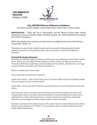 City, MCPHD Release Halloween Guidance
Alternative activities highly recommended; public health orders remain in effect
INDIANAPOLIS – Today the City of Indianapolis and the Marion County Public Health
Department announced public health and safety guidance for celebrating Halloween during
the COVID-19 pandemic.
IMPD will schedule extra patrols and enforcement in neighborhoods from 6:00-8:00 p.m.
on Saturday, October 31.
The Marion County Public Health Department has issued the following public health
guidance, based on current public health orders and relative risk levels of different
activities:
Personal Protection Measures
However you celebrate, please continue to follow the current Marion County Public Health
Order, Marion County Public Health Guidance, and the Centers for Disease Control and
Prevention Halloween Guidelines; maintain distance from others; and wear face coverings
to keep children and adults safe. Please remember to:
Wash or sanitize your hands often.
Clean frequently touched items regularly.
Avoid close contact – stay at least 6 feet away (3 or more adult steps) from all other people
who are not part of your own household.
Avoid indoor spaces that don’t allow for easy distancing of at least 6 feet between you and
others.
Correctly wear a face covering to prevent disease spread when outside your home and
around others that are not part of your household. A costume (Halloween) mask is not a
substitute for a cloth mask. Do not wear a costume mask over a protective cloth mask
because it can be dangerous if the costume makes it hard to breathe.
Stay home and away from others if you are ill or have been in contact with someone who is
ill with, or has symptoms of, COVID-19. For questions, please contact the Marion County
Public Health Department.
FOR IMMEDIATE
RELEASE
October 2, 2020
 