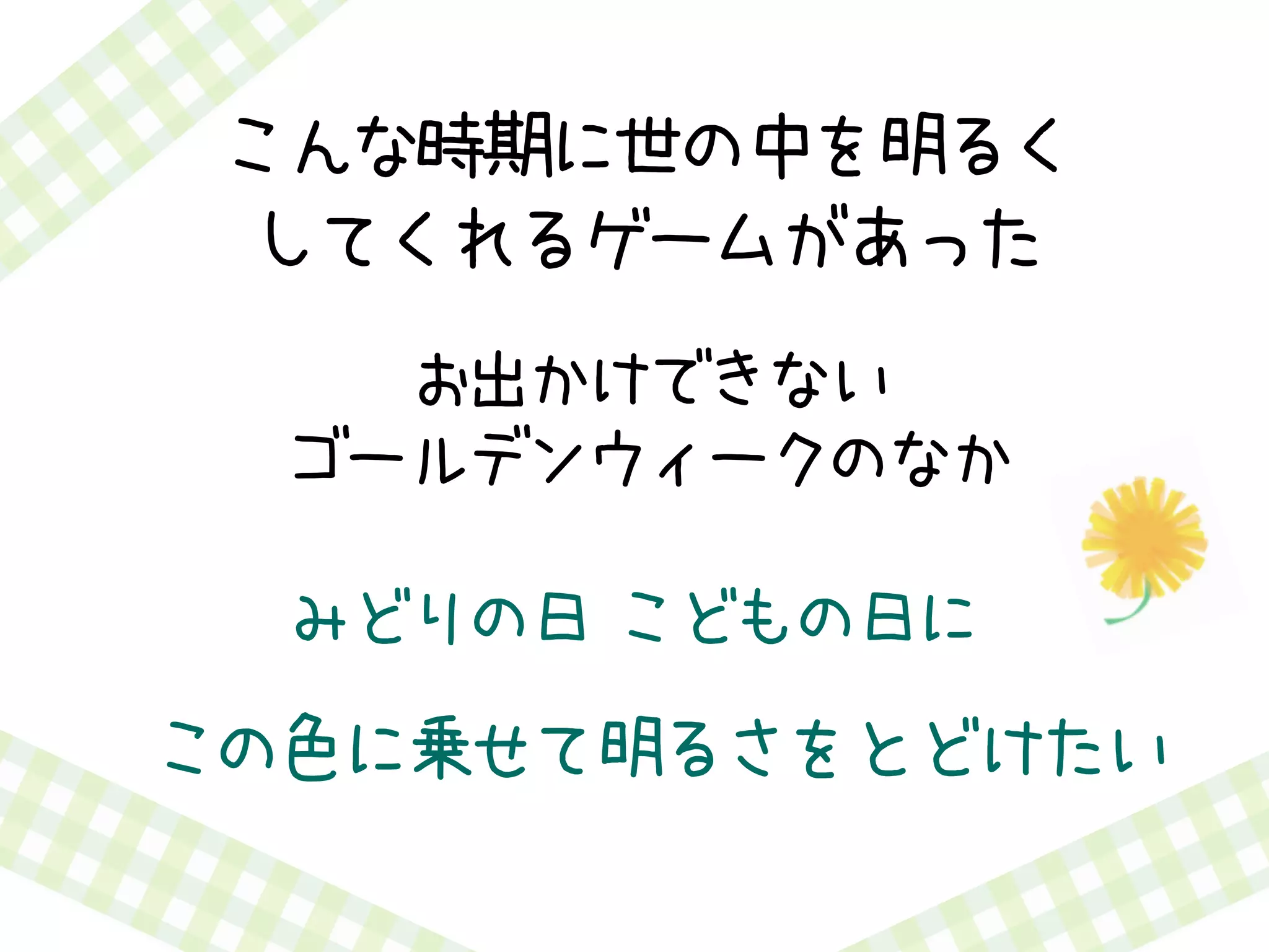 お出かけできない
ゴールデンウィークのなか
みどりの日 こどもの日に
この色に乗せて明るさをとどけたい
こんな時期に世の中を明るく
してくれるゲームがあった
 