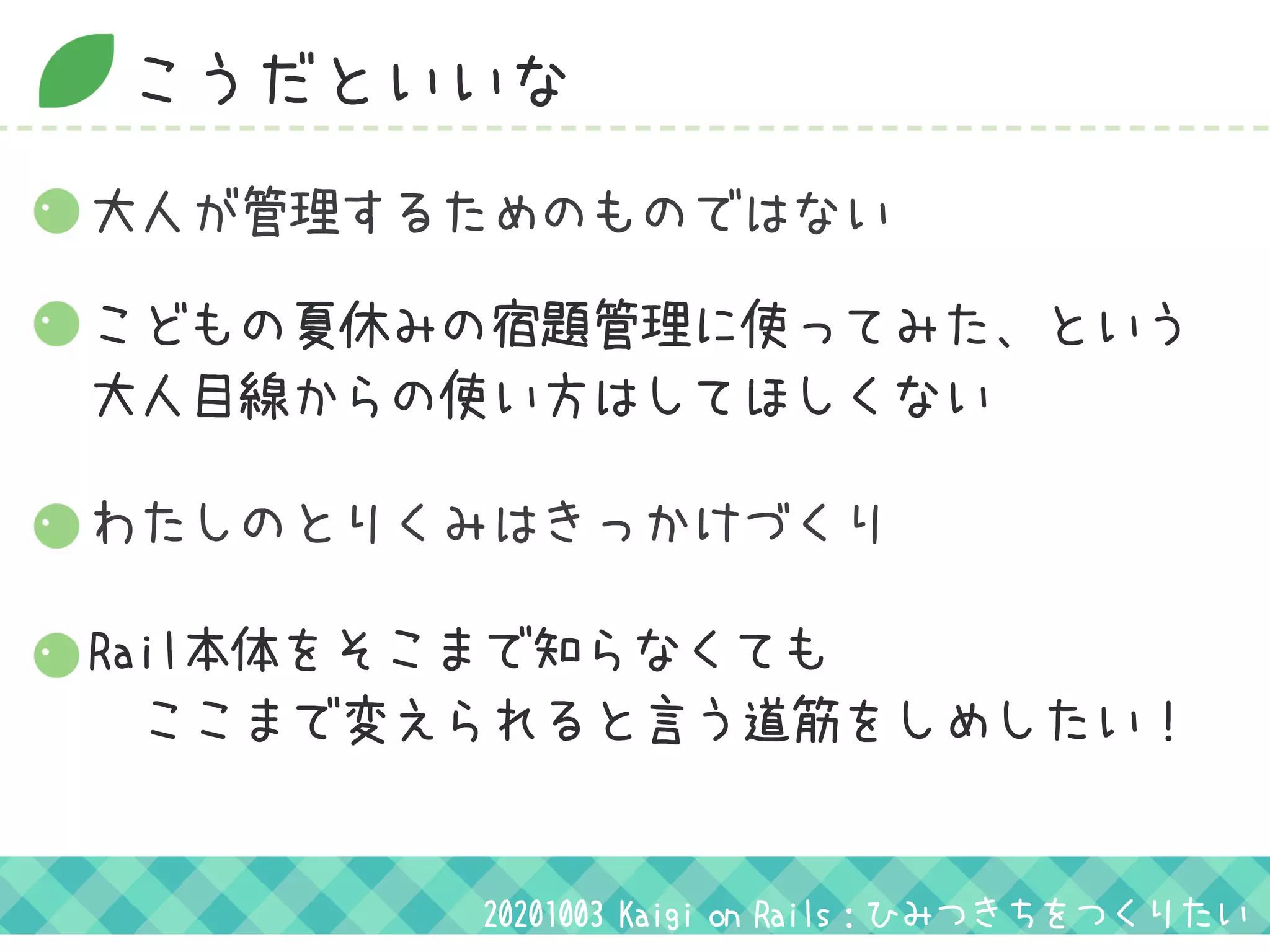 こうだといいな
大人が管理するためのものではない
こどもの夏休みの宿題管理に使ってみた、という 
大人目線からの使い方はしてほしくない
わたしのとりくみはきっかけづくり
Rail本体をそこまで知らなくても
　ここまで変えられると言う道筋をしめしたい！
20201003 Kaigi on Rails：ひみつきちをつくりたい
 