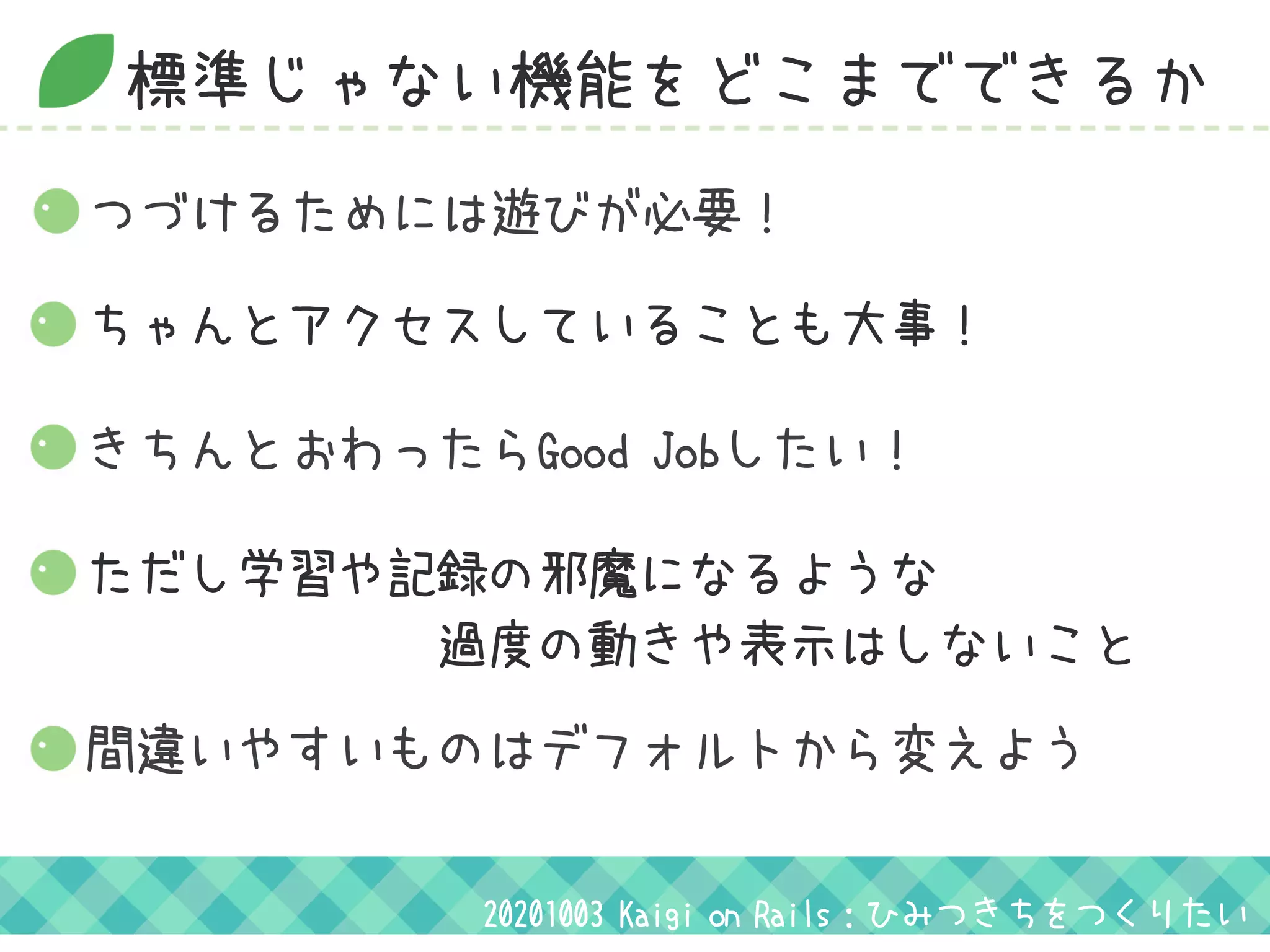 標準じゃない機能をどこまでできるか
つづけるためには遊びが必要！
ちゃんとアクセスしていることも大事！
きちんとおわったらGood Jobしたい！
ただし学習や記録の邪魔になるような
　　　　　　　過度の動きや表示はしないこと
20201003 Kaigi on Rails：ひみつきちをつくりたい
間違いやすいものはデフォルトから変えよう
 