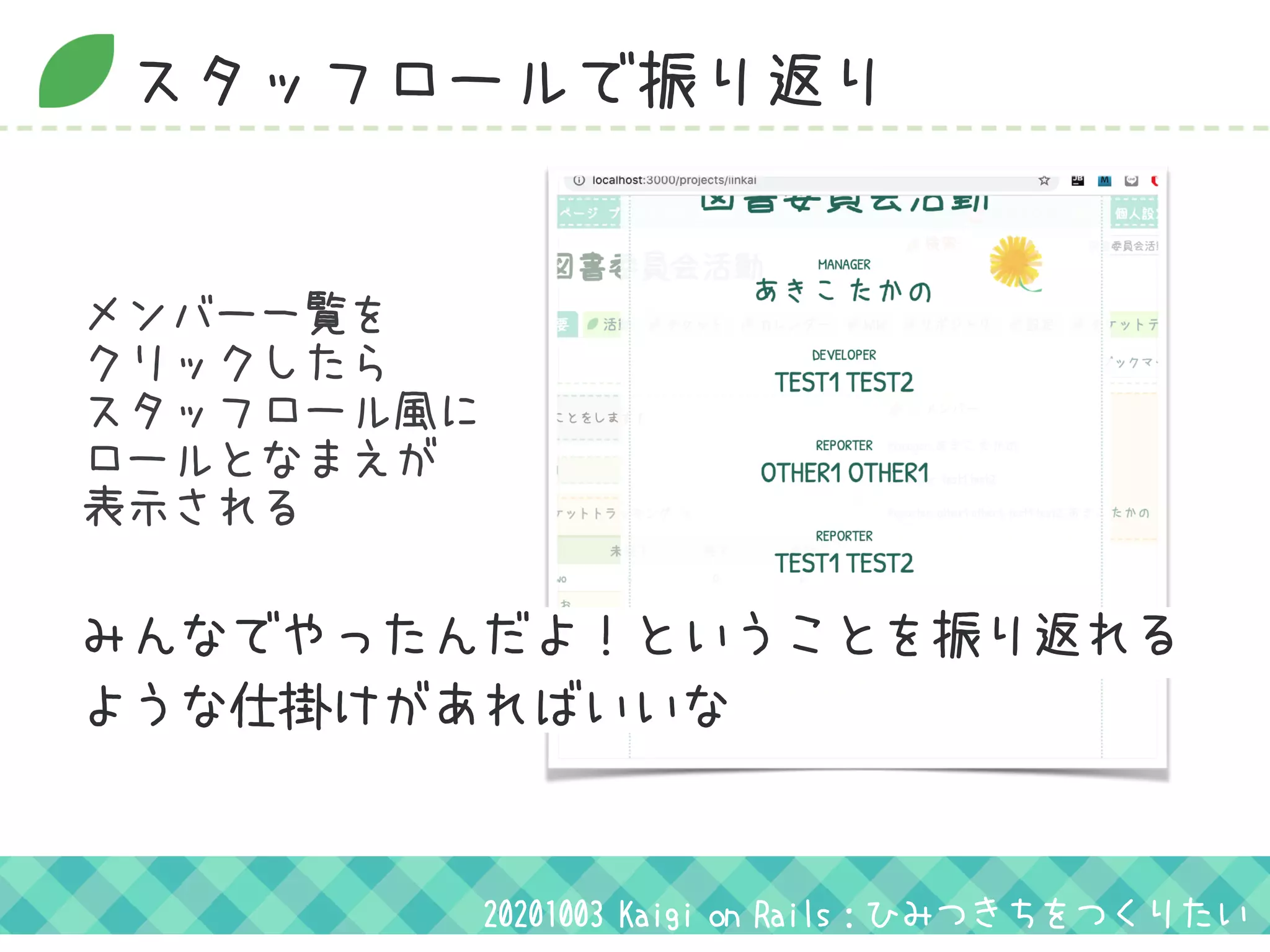 スタッフロールで振り返り
20201003 Kaigi on Rails：ひみつきちをつくりたい
みんなでやったんだよ！ということを振り返れる
ような仕掛けがあればいいな 
メンバー一覧を
クリックしたら
スタッフロール風に
ロールとなまえが
表示される
 